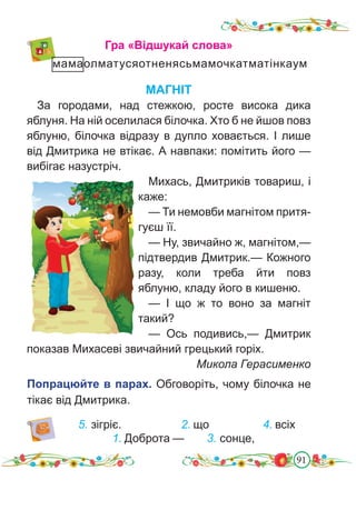 91
МАГНІТ
За городами, над стежкою, росте висока дика
яблуня. На ній оселилася білочка. Хто б не йшов повз
яблуню, білочка відразу в дупло ховається. І лише
від Дмитрика не втікає. А навпаки: помітить його —
вибігає назустріч.
Михась, Дмитриків товариш, і
каже:
— Ти немовби магнітом притя-
гуєш її.
— Ну, звичайно ж, магнітом,—
підтвердив Дмитрик.— Кожного
разу, коли треба йти повз
яблуню, кладу його в кишеню.
— І що ж то воно за магніт
такий?
— Ось подивись,— Дмитрик
показав Михасеві звичайний грецький горіх.
Микола Герасименко
Попрацюйте в парах. Обговоріть, чому білочка не
тікає від Дмитрика.
Гра «Відшукай слова»
мамаолматусяотненясьмамочкатматінкаум
2. що
1. Доброта —
4. всіх
3. сонце,
5. зігріє.
 