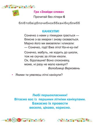 92
Гра «Знайди слова»
блібтобвідбпочибнокббканібкублибб
Прочитай без літери б
КАНІКУЛИ!
Сонечко з нами у піжмурки грається —
блисне з-за хмарки і знову сховається.
Марно його ми вмовляли і кликали:
— Сонечко, годі! Вже літо! Ка-ні-ку-ли!
Сонечко, мабуть, не ходить до школи,
тож не скучає за літом ніколи.
Ох, бідолашне! Воно споконвіку,
може, ні разу не мало канікул?
Володимир Верховень
• Якими ти уявляєш літні канікули?
Любі першокласники!
Вітаємо вас із першими літніми канікулами.
Бажаємо їх провести
весело, цікаво, корисно.
 