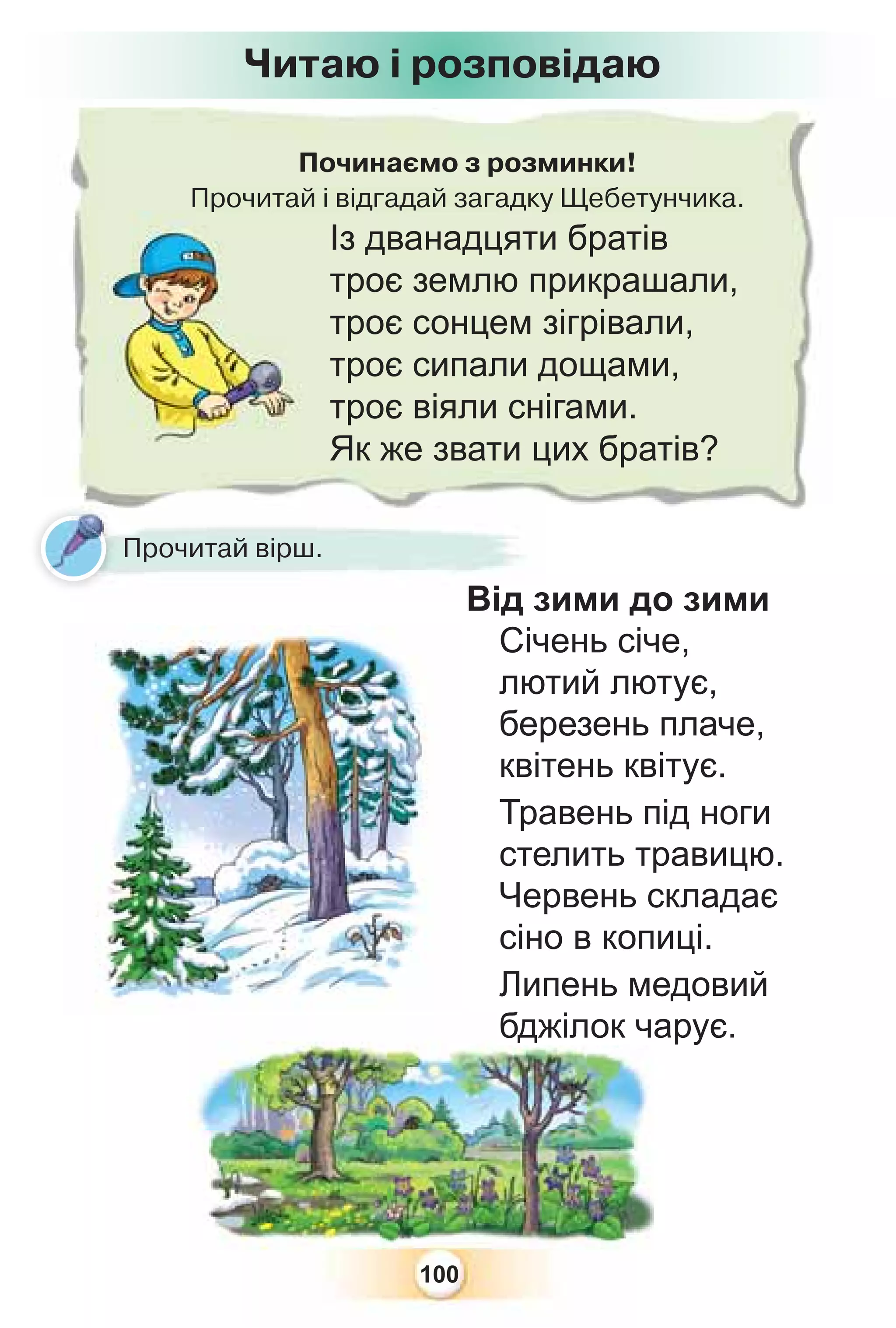 100
Від зими до зими
Січень січе,
лютий лютує,
березень плаче,
квітень квітує.
Травень під ноги
стелить травицю.
Червень складає
сіно в копиці.
Липень медовий
бджілок чарує.
Починаємо з розминки!
Прочитай і відгадай загадку Щебетунчика.
р
Із дванадцяти братів
троє землю прикрашали,
троє сонцем зігрівали,
троє сипали дощами,
троє віяли снігами.
Як же звати цих братів?
Від з
Від з
Прочитай вірш.
Читаю і розповідаю
бджілок ч
 