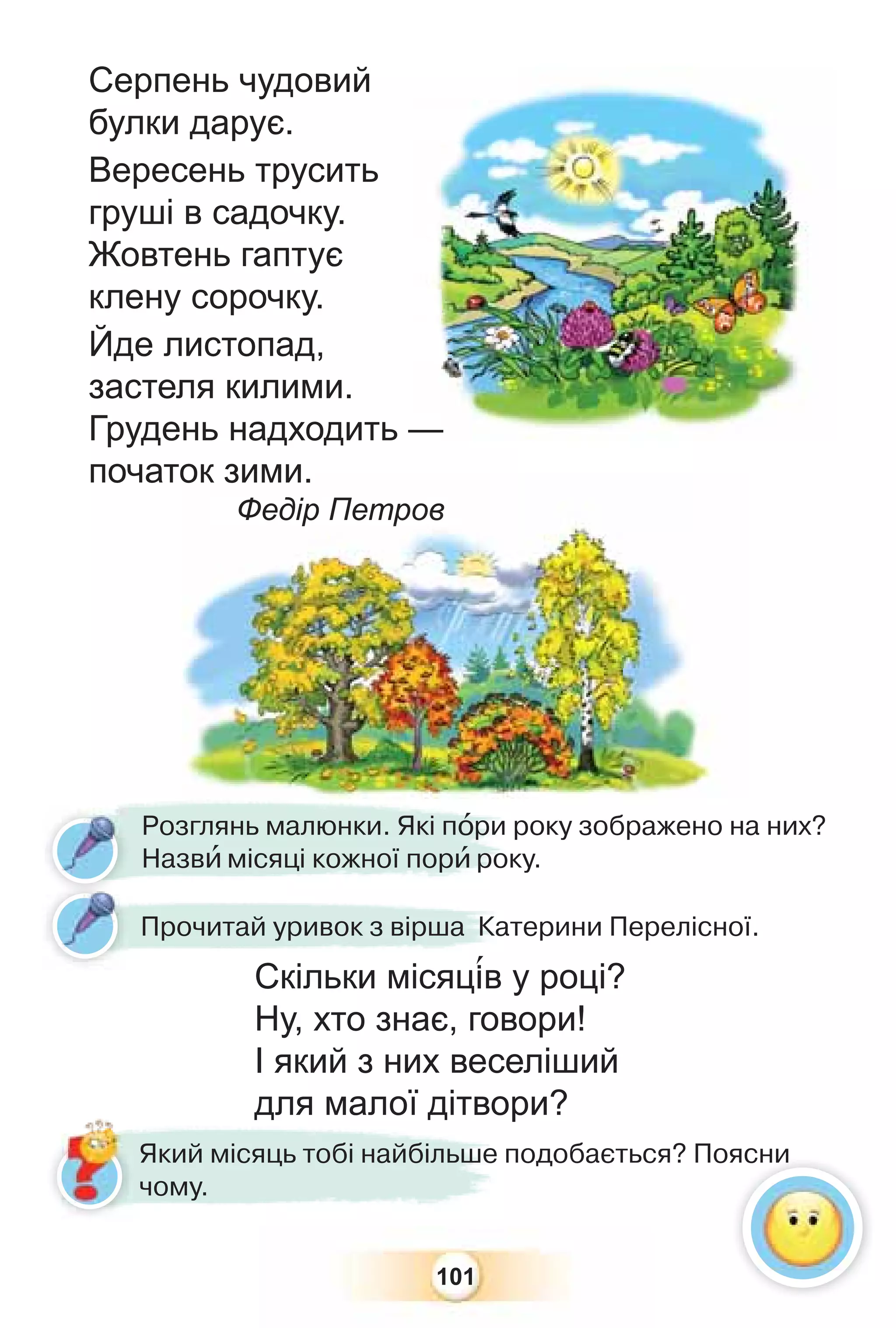 101
Прочитай уривок з вірша Катерини Перелісної.
Скільки місяц³в у році?
Ну, хто знає, говори!
І який з них веселіший
для малої дітвори?
Розглянь малюнки. Які пîри року зображено на них?
Назвè місяці кожної порè року.
для малої дітвор
Який місяць тобі найбільше подобається? Поясни
чому.
Серпень чудовий
булки дарує.
Вересень трусить
груші в садочку.
Жовтень гаптує
клену сорочку.
Йде листопад,
застеля килими.
Грудень надходить —
початок зими.
Федір Петров
—
ок зими.
Федір Петр
ро
ов
в
ясни
 