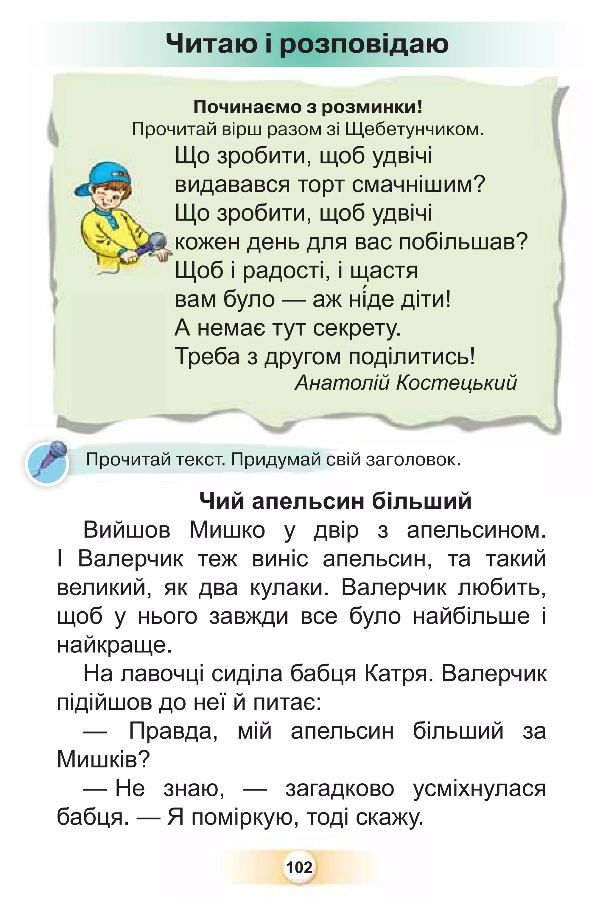 102
Починаємо з розминки!
Прочитай вірш разом зі Щебетунчиком.
Що зробити, щоб удвічі
видавався торт смачнішим?
Що зробити, щоб удвічі
кожен день для вас побільшав?
Щоб і радості, і щастя
вам було — аж н³де діти!
А немає тут секрету.
Треба з другом поділитись!
Анатолій Костецький
Прочитай текст. Придумай свій заголовок.
Чий апельсин більший
Вийшов Мишко у двір з апельсином.
І Валерчик теж виніс апельсин, та такий
великий, як два кулаки. Валерчик любить,
щоб у нього завжди все було найбільше і
найкраще.
На лавочці сиділа бабця Катря. Валерчик
підійшов до неї й питає:
— Правда, мій апельсин більший за
Мишків?
— Не знаю, — загадково усміхнулася
бабця. — Я поміркую, тоді скажу.
Читаю і розповідаю
 