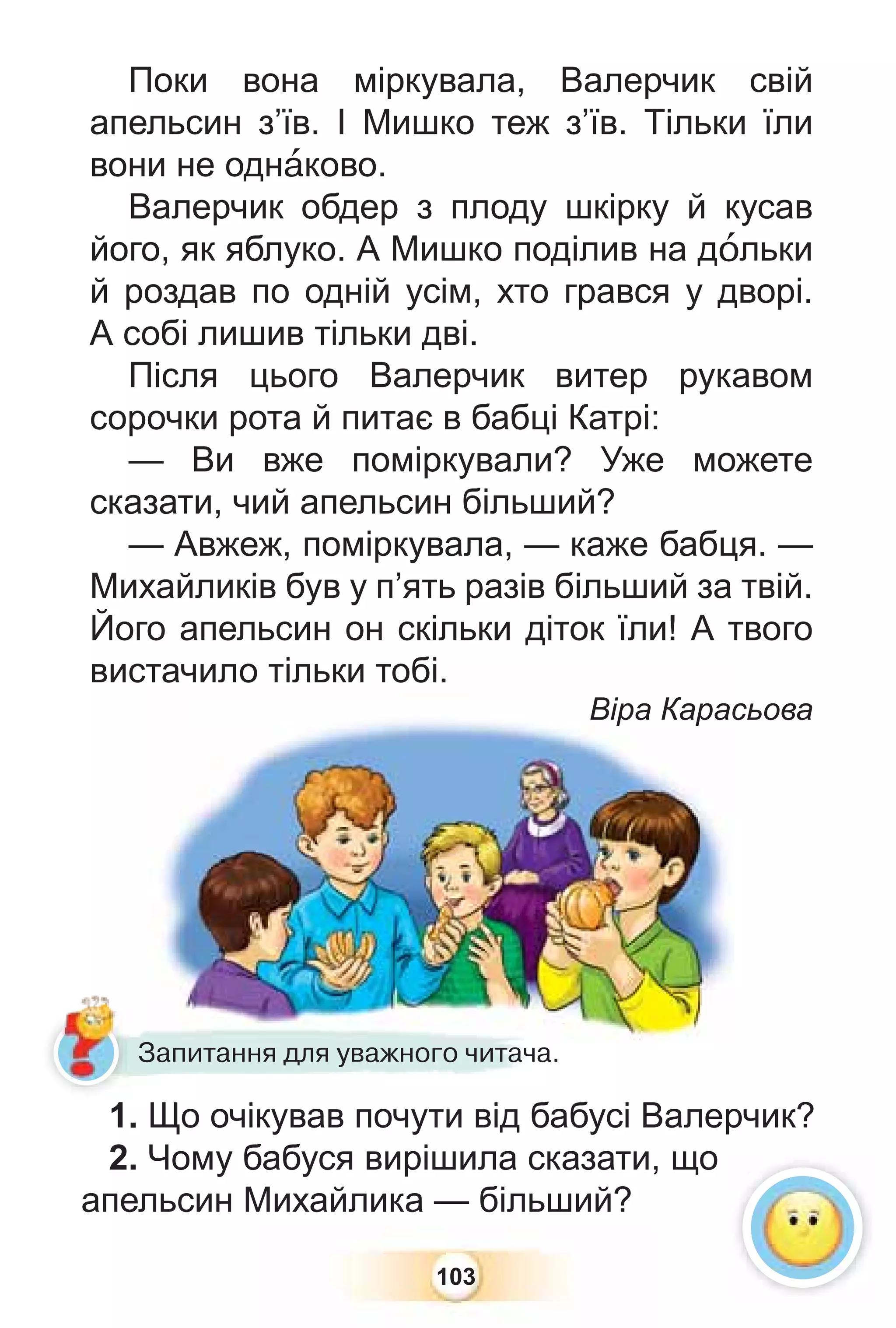 103
Поки вона міркувала, Валерчик свій
апельсин з’їв. І Мишко теж з’їв. Тільки їли
вони не однàково.
Валерчик обдер з плоду шкірку й кусав
його, як яблуко. А Мишко поділив на дîльки
й роздав по одній усім, хто грався у дворі.
А собі лишив тільки дві.
Після цього Валерчик витер рукавом
сорочки рота й питає в бабці Катрі:
— Ви вже поміркували? Уже можете
сказати, чий апельсин більший?
— Авжеж, поміркувала, — каже бабця. —
Михайликів був у п’ять разів більший за твій.
Його апельсин он скільки діток їли! А твого
вистачило тільки тобі.
Віра Карасьова
тачило тільки тобі.
Віра Карас
1. Що очікував почути від бабусі Валерчик?
2. Чому бабуся вирішила сказати, що
апельсин Михайлика — більший?
1 Щ і і б
Запитання для уважного читача.
 