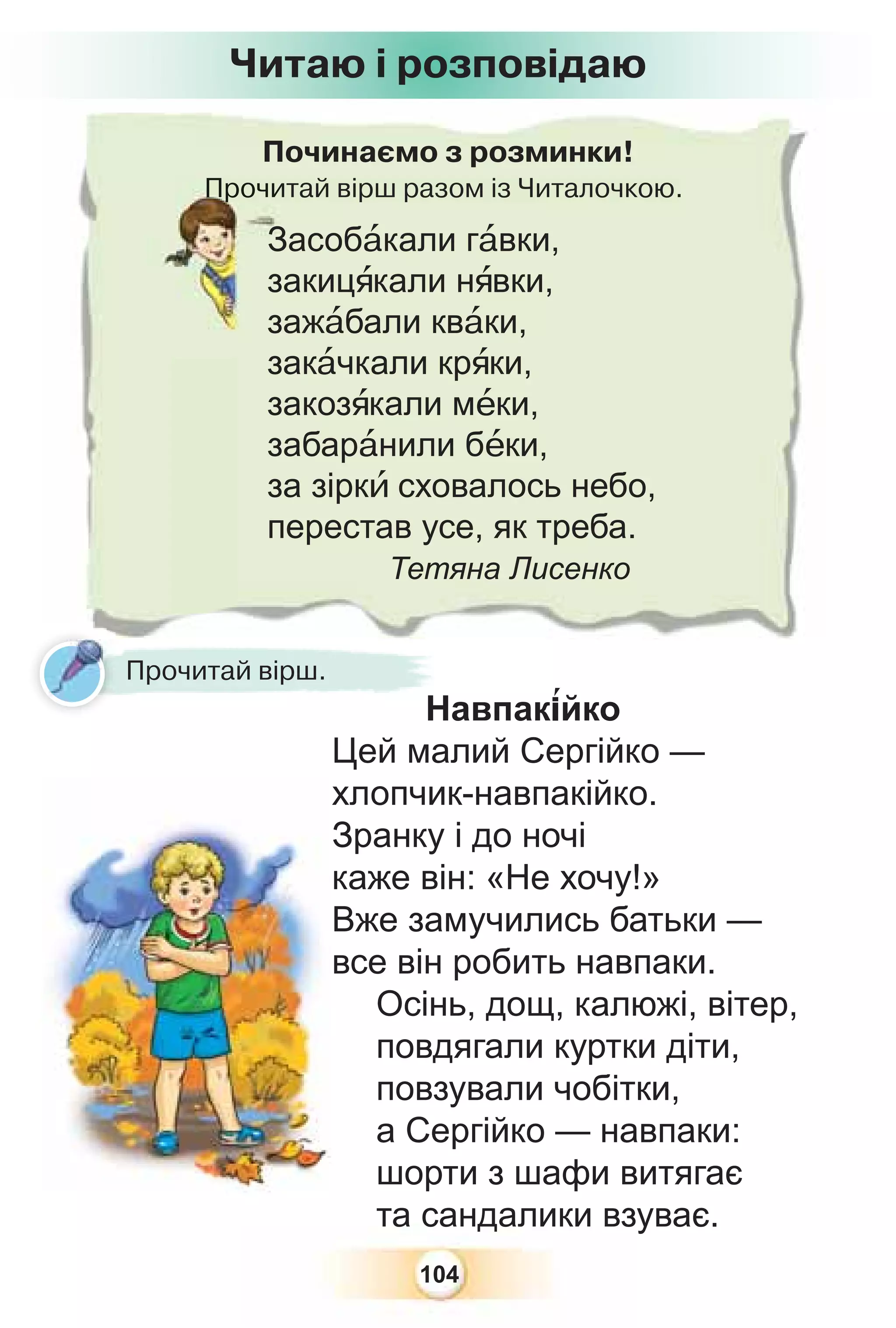 104
Навпак³йко
Цей малий Сергійко —
хлопчик-навпакійко.
Зранку і до ночі
каже він: «Не хочу!»
Вже замучились батьки —
все він робить навпаки.
Осінь, дощ, калюжі, вітер,
повдягали куртки діти,
повзували чобітки,
а Сергійко — навпаки:
шорти з шафи витягає
та сандалики взуває.
Починаємо з розминки!
Прочитай вірш разом із Читалочкою.
Прочи
Засобàкали гàвки,
закицÿкали нÿвки,
зажàбали квàки,
закàчкали крÿки,
закозÿкали мåки,
забарàнили бåки,
за зіркè сховалось небо,
перестав усе, як треба.
Тетяна Лисенко
На
Прочитай вірш.
Читаю і розповідаю
 