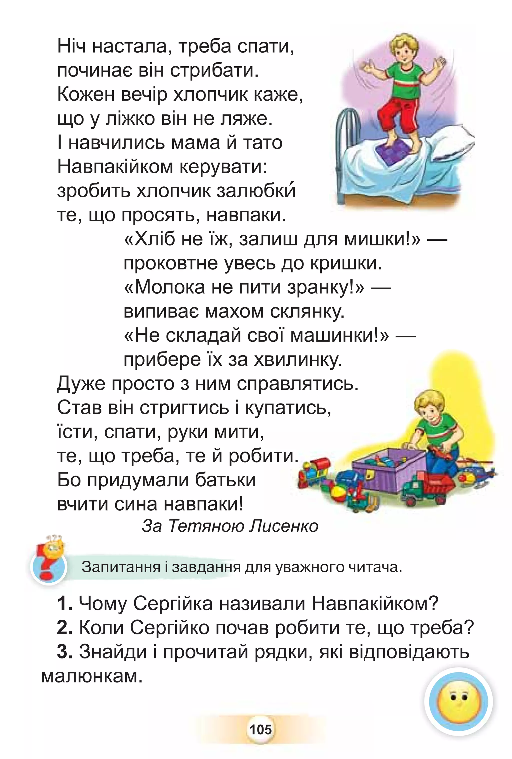 105
Ніч настала, треба спати,
починає він стрибати.
Кожен вечір хлопчик каже,
що у ліжко він не ляже.
І навчились мама й тато
Навпакійком керувати:
зробить хлопчик залюбкè
те, що просять, навпаки.
«Хліб не їж, залиш для мишки!» —
проковтне увесь до кришки.
«Молока не пити зранку!» —
випиває махом склянку.
«Не складай свої машинки!» —
прибере їх за хвилинку.
Дуже просто з ним справлятись.
Став він стригтись і купатись,
їсти, спати, руки мити,
те, що треба, те й робити.
Бо придумали батьки
вчити сина навпаки!
За Тетяною Лисенко
1. Чому Сергійка називали Навпакійком?
2. Коли Сергійко почав робити те, що треба?
3. Знайди і прочитай рядки, які відповідають
малюнкам.
Запитання і завдання для уважного читача.
д
 