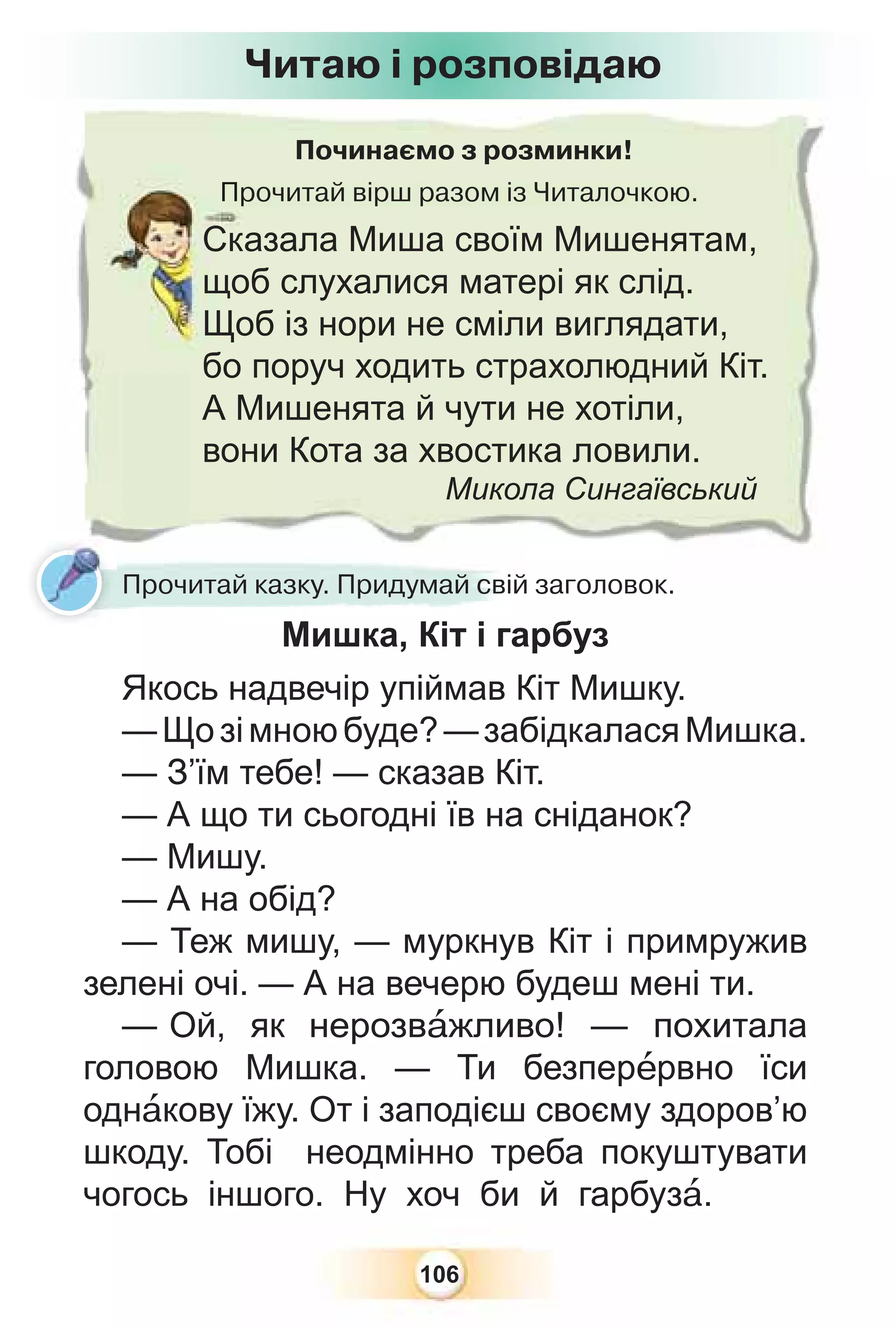 106
Починаємо з розминки!
Прочитай вірш разом із Читалочкою.
Пр
Сказала Миша своїм Мишенятам,
щоб слухалися матері як слід.
Щоб із нори не сміли виглядати,
бо поруч ходить страхолюдний Кіт.
А Мишенята й чути не хотіли,
вони Кота за хвостика ловили.
Микола Сингаївський
Прочитай казку. Придумай свій заголовок.
Читаю і розповідаю
Мишка, Кіт і гарбуз
Якось надвечір упіймав Кіт Мишку.
—Щозімноюбуде?—забідкаласяМишка.
— З’їм тебе! — сказав Кіт.
— А що ти сьогодні їв на сніданок?
— Мишу.
— А на обід?
— Теж мишу, — муркнув Кіт і примружив
зелені очі. — А на вечерю будеш мені ти.
— Ой, як нерозвàжливо! — похитала
головою Мишка. — Ти безперåрвно їси
однàкову їжу. От і заподієш своєму здоров’ю
шкоду. Тобі неодмінно треба покуштувати
чогось іншого. Ну хоч би й гарбузà.
 