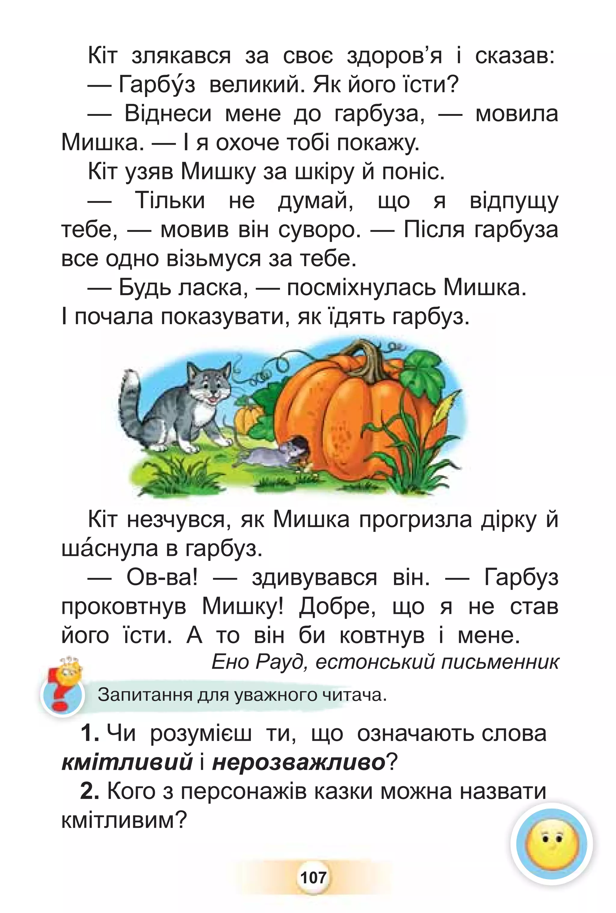 107
Кіт злякався за своє здоров’я і сказав:
— Гарбóз великий. Як його їсти?
— Віднеси мене до гарбуза, — мовила
Мишка. — І я охоче тобі покажу.
Кіт узяв Мишку за шкіру й поніс.
— Тільки не думай, що я відпущу
тебе, — мовив він суворо. — Після гарбуза
все одно візьмуся за тебе.
— Будь ласка, — посміхнулась Мишка.
І почала показувати, як їдять гарбуз.
Кіт незчувся, як Мишка прогризла дірку й
шàснула в гарбуз.
— Ов-ва! — здивувався він. — Гарбуз
проковтнув Мишку! Добре, що я не став
його їсти. А то він би ковтнув і мене.
Ено Рауд, естонський письменник
Ено Рауд, естон
Запитання для уважного читача.
1. Чи розумієш ти, що означають слова
кмітливий і нерозважливо?
2. Кого з персонажів казки можна назвати
кмітливим?
чала показувати, як їд
дя
ят
ть
ь гарбуз.
вати
1
 