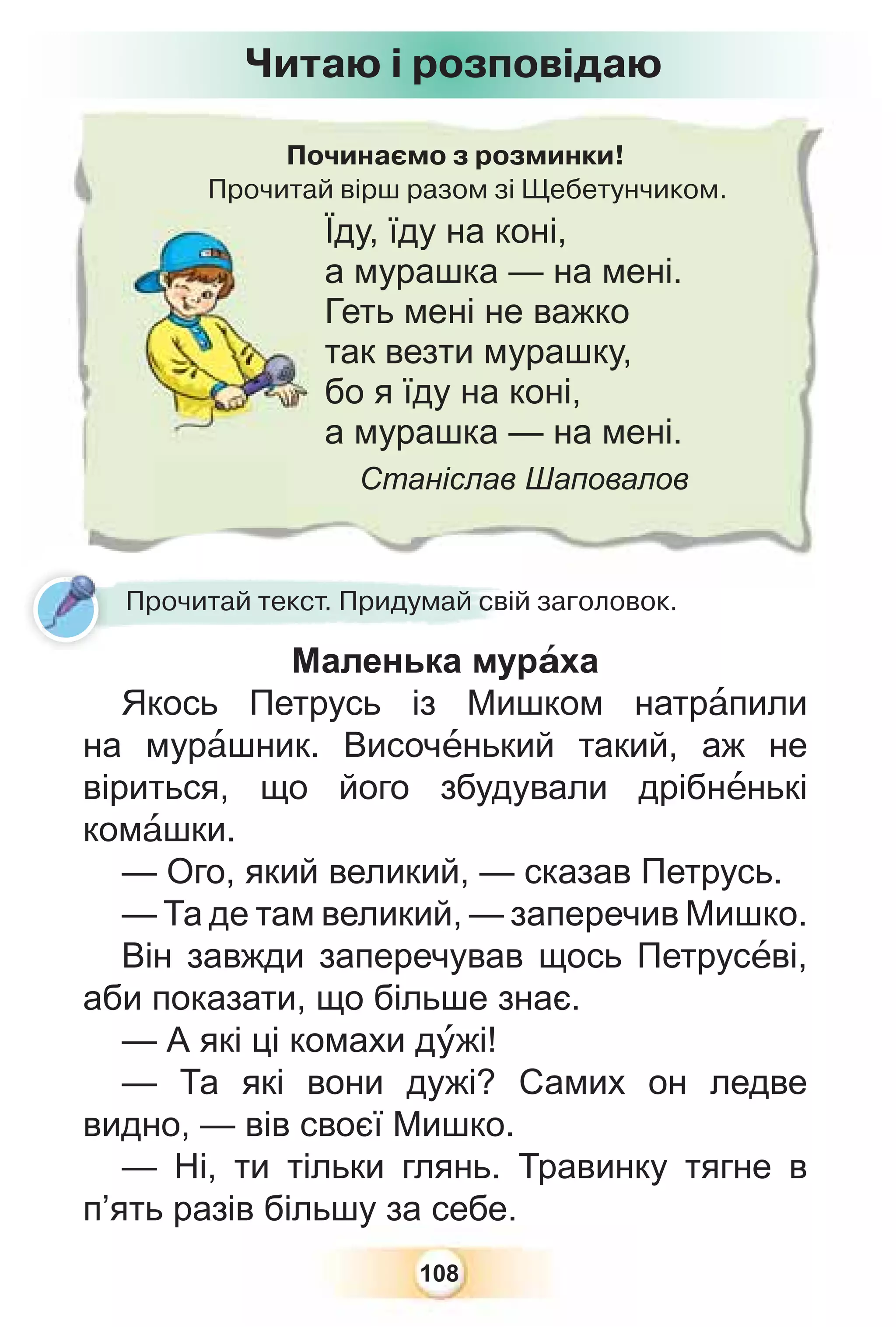 108
Починаємо з розминки!
Прочитай вірш разом зі Щебетунчиком.
Їду, їду на коні,
а мурашка — на мені.
Геть мені не важко
так везти мурашку,
бо я їду на коні,
а мурашка — на мені.
Станіслав Шаповалов
Прочитай текст. Придумай свій заголовок.
Маленька мурàха
Якось Петрусь із Мишком натрàпили
на мурàшник. Височåнький такий, аж не
віриться, що його збудували дрібнåнькі
комàшки.
— Ого, який великий, — сказав Петрусь.
— Та де там великий, — заперечив Мишко.
Він завжди заперечував щось Петрусåві,
аби показати, що більше знає.
— А які ці комахи дóжі!
— Та які вони дужі? Самих он ледве
видно, — вів своєї Мишко.
— Ні, ти тільки глянь. Травинку тягне в
п’ять разів більшу за себе.
Читаю і розповідаю
 