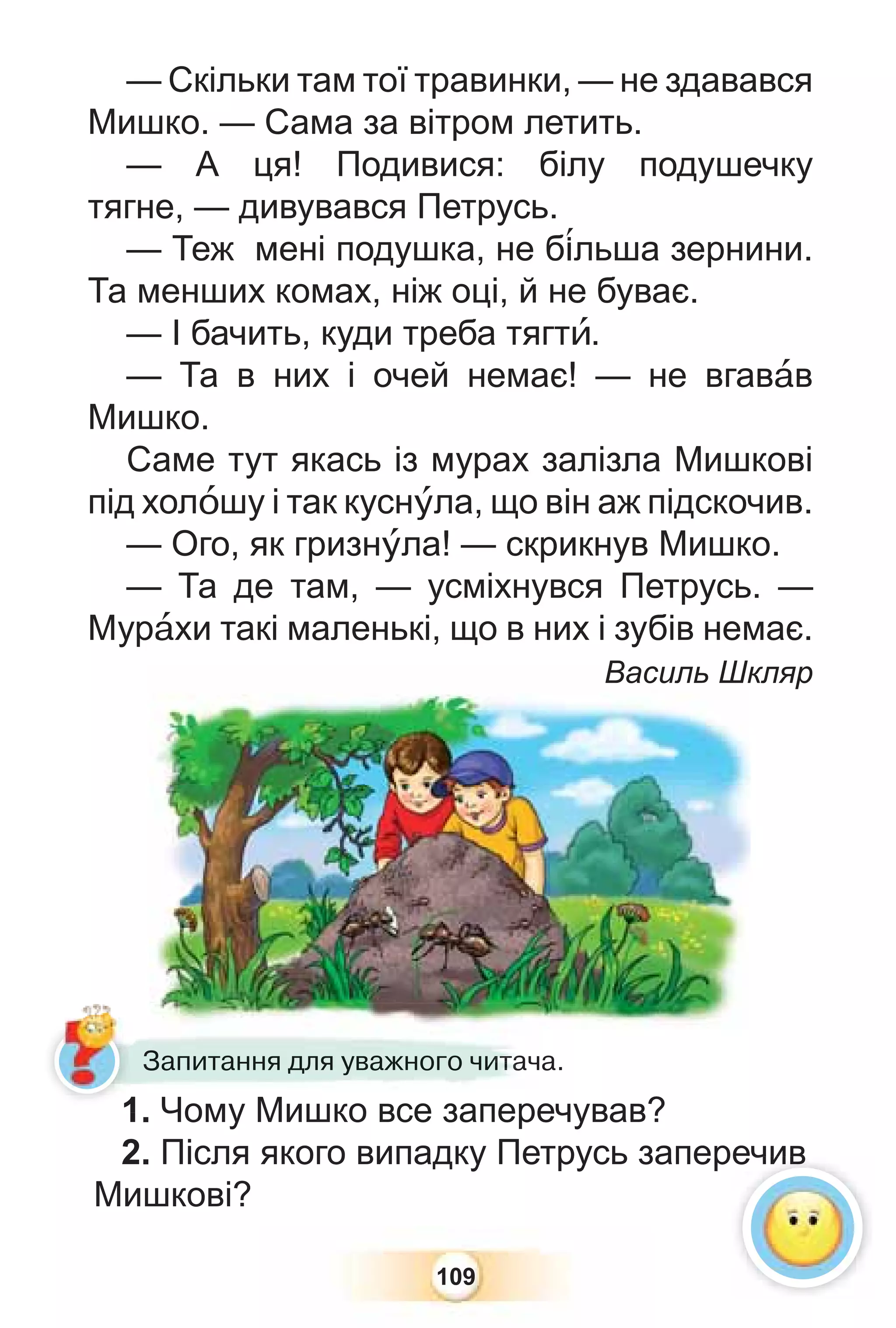 109
— Скільки там тої травинки, — не здавався
Мишко. — Сама за вітром летить.
— А ця! Подивися: білу подушечку
тягне, — дивувався Петрусь.
— Теж мені подушка, не б³льша зернини.
Та менших комах, ніж оці, й не буває.
— І бачить, куди треба тягтè.
— Та в них і очей немає! — не вгавàв
Мишко.
Саме тут якась із мурах залізла Мишкові
під холîшу і так куснóла, що він аж підскочив.
— Ого, як гризнóла! — скрикнув Мишко.
— Та де там, — усміхнувся Петрусь. —
Мурàхи такі маленькі, що в них і зубів немає.
Василь Шкляр
1. Чому Мишко все заперечував?
2. Після якого випадку Петрусь заперечив
Мишкові?
1 Чому Мишко все запере
Запитання для уважного читача.
Василь Шк
а.
Запитання для уважного чи
и
и
и
и
ит
т
т
т
т
та
а
а
а
а
ач
ечив
1
 
