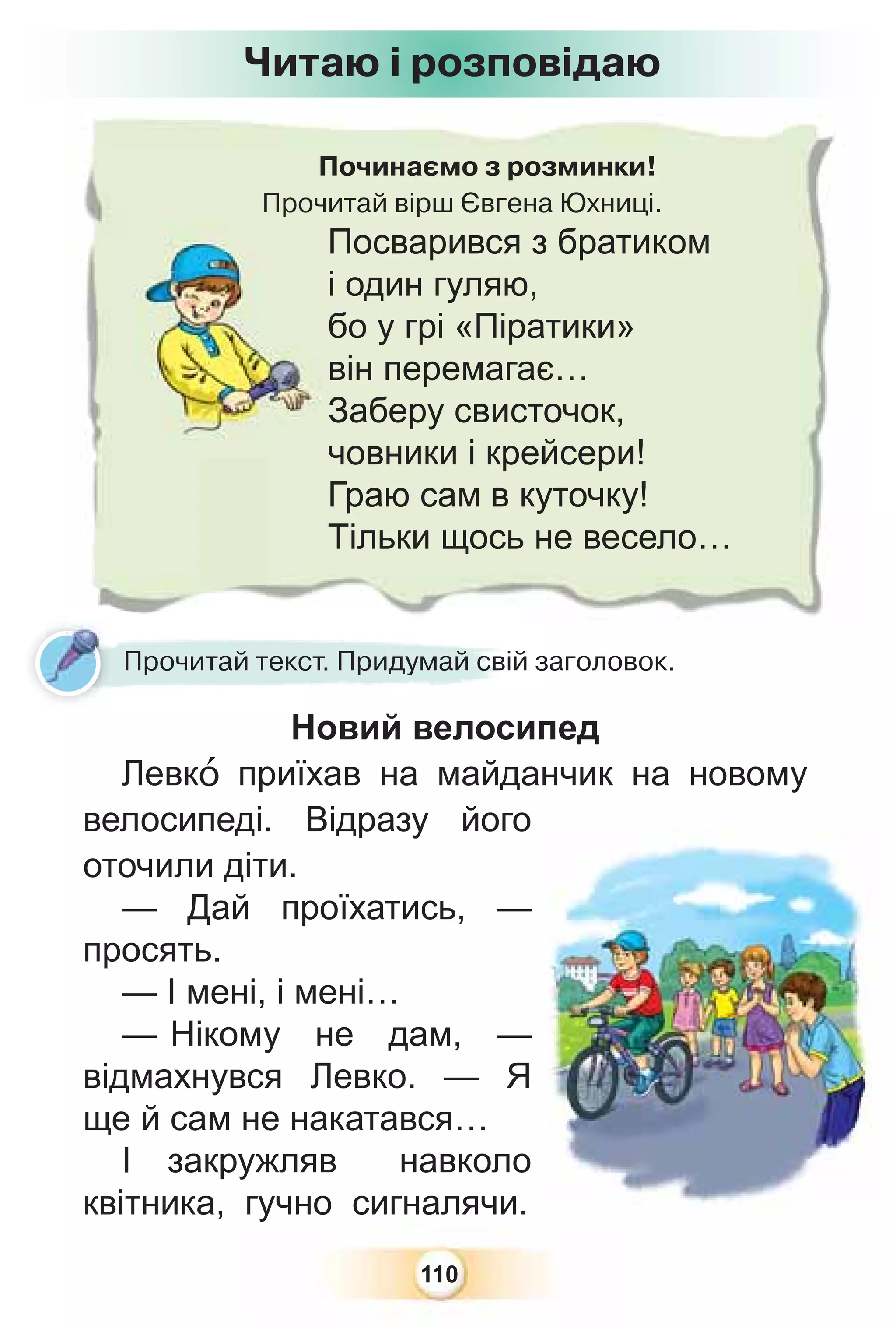 110
Починаємо з розминки!
Прочитай вірш Євгена Юхниці.
Посварився з братиком
і один гуляю,
бо у грі «Піратики»
він перемагає…
Заберу свисточок,
човники і крейсери!
Граю сам в куточку!
Тільки щось не весело…
Новий велосипед
Левкî приїхав на майданчик на новому
велосипеді. Відразу його
оточили діти.
— Дай проїхатись, —
просять.
— І мені, і мені…
— Нікому не дам, —
відмахнувся Левко. — Я
ще й сам не накатався…
І закружляв навколо
квітника, гучно сигналячи.
Н й
Прочитай текст. Придумай свій заголовок.
Читаю і розповідаю
 