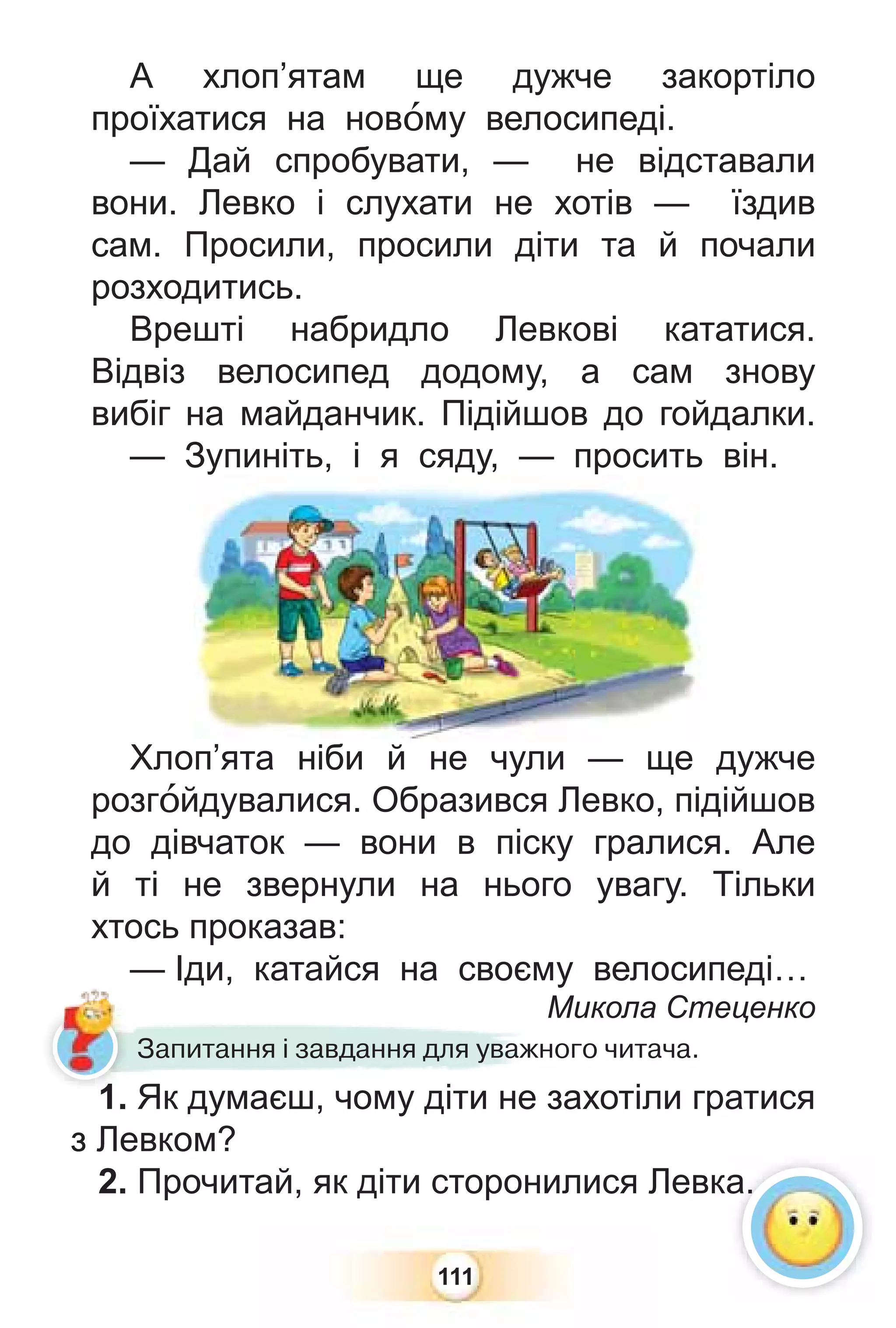 111
А хлоп’ятам ще дужче закортіло
проїхатися на новîму велосипеді.
— Дай спробувати, — не відставали
вони. Левко і слухати не хотів — їздив
сам. Просили, просили діти та й почали
розходитись.
Врешті набридло Левкові кататися.
Відвіз велосипед додому, а сам знову
вибіг на майданчик. Підійшов до гойдалки.
— Зупиніть, і я сяду, — просить він.
Хлоп’ята ніби й не чули — ще дужче
розгîйдувалися. Образився Левко, підійшов
до дівчаток — вони в піску гралися. Але
й ті не звернули на нього увагу. Тільки
хтось проказав:
— Іди, катайся на своєму велосипеді…
Микола Стеценко
Зупиніть, і я сяду, — просить
’ іб й
Запитання і завдання для уважного читача.
1. Як думаєш, чому діти не захотіли гратися
з Левком?
2. Прочитай, як діти сторонилися Левка.
а.
1
 