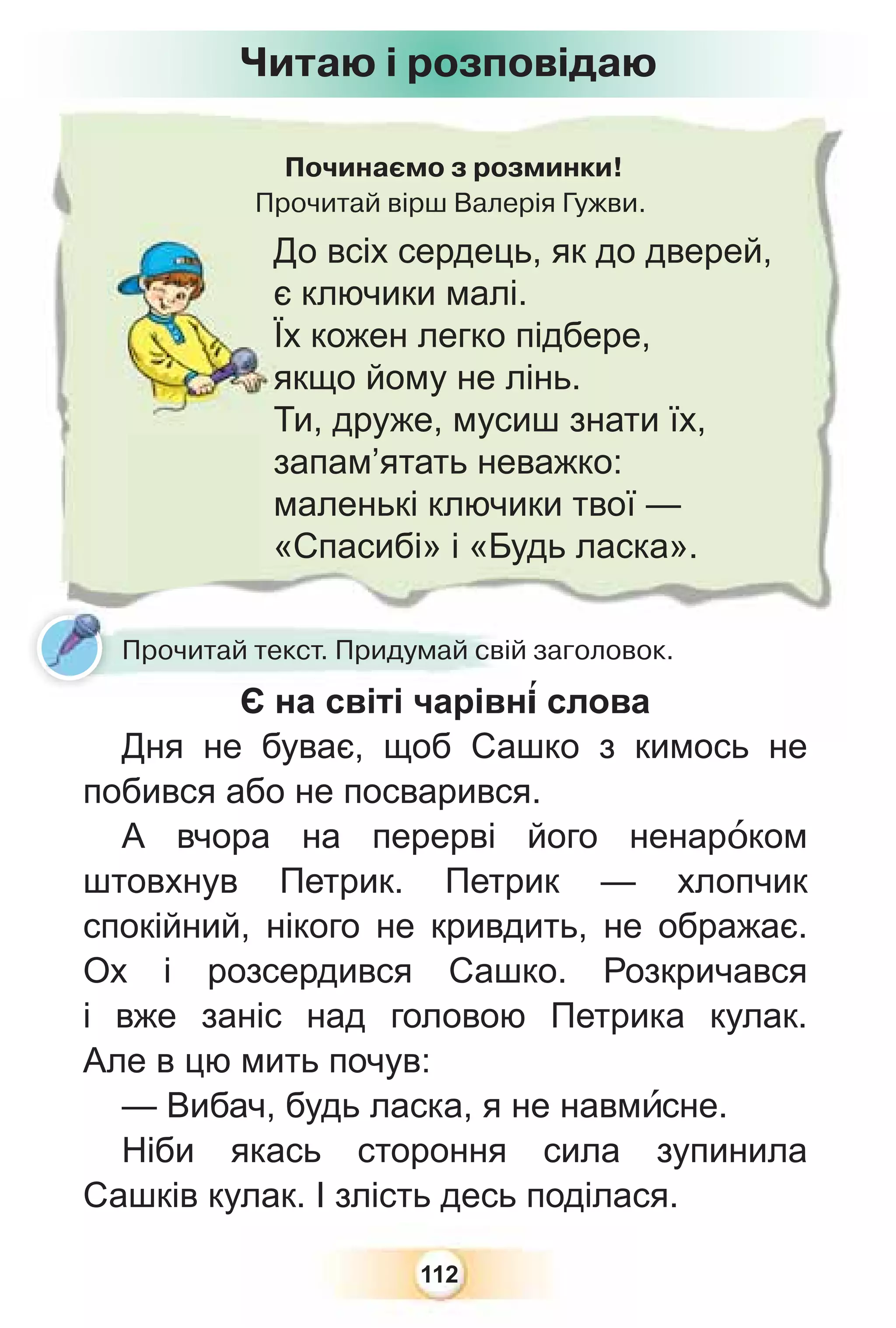 112
Починаємо з розминки!
Прочитай вірш Валерія Гужви.
До всіх сердець, як до дверей,
є ключики малі.
Їх кожен легко підбере,
якщо йому не лінь.
Ти, друже, мусиш знати їх,
запам’ятать неважко:
маленькі ключики твої —
«Спасибі» і «Будь ласка».
Прочитай текст. Придумай свій заголовок.
Є на світі чарівн³ слова
Дня не буває, щоб Сашко з кимось не
побився або не посварився.
А вчора на перерві його ненарîком
штовхнув Петрик. Петрик — хлопчик
спокійний, нікого не кривдить, не ображає.
Ох і розсердився Сашко. Розкричався
і вже заніс над головою Петрика кулак.
Але в цю мить почув:
— Вибач, будь ласка, я не навмèсне.
Ніби якась стороння сила зупинила
Сашків кулак. І злість десь поділася.
Читаю і розповідаю
 