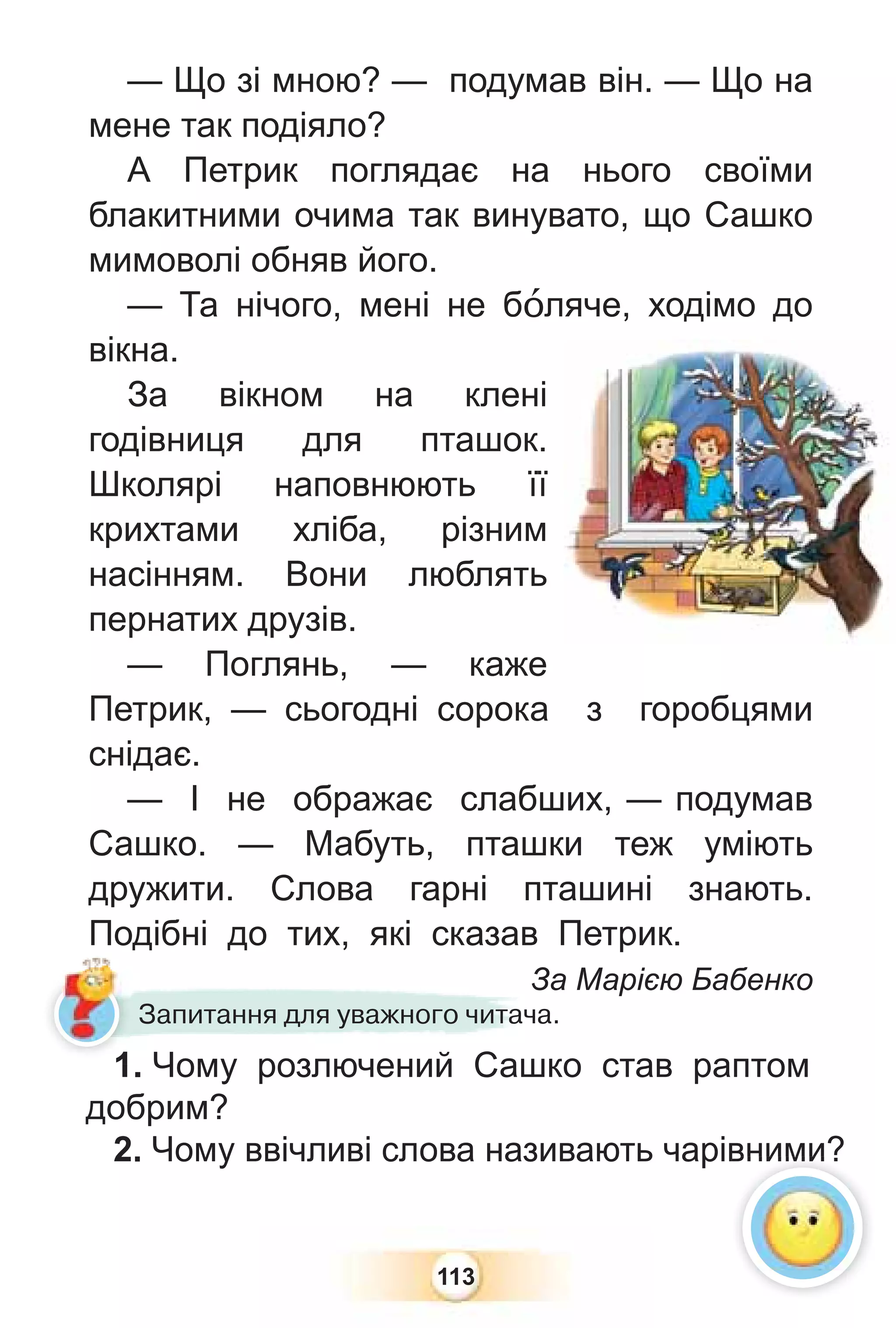 113
— Що зі мною? — подумав він. — Що на
мене так подіяло?
А Петрик поглядає на нього своїми
блакитними очима так винувато, що Сашко
мимоволі обняв його.
— Та нічого, мені не бîляче, ходімо до
вікна.
За вікном на клені
годівниця для пташок.
Школярі наповнюють її
крихтами хліба, різним
насінням. Вони люблять
пернатих друзів.
— Поглянь, — каже
Петрик, — сьогодні сорока з горобцями
снідає.
— І не ображає слабших, — подумав
Сашко. — Мабуть, пташки теж уміють
дружити. Слова гарні пташині знають.
Подібні до тих, які сказав Петрик.
За Марією Бабенко
1. Чому розлючений Сашко став раптом
добрим?
2. Чому ввічливі слова називають чарівними?
З
1 Чому розлючений Саш
Запитання для уважного читача.
вними?
1
 