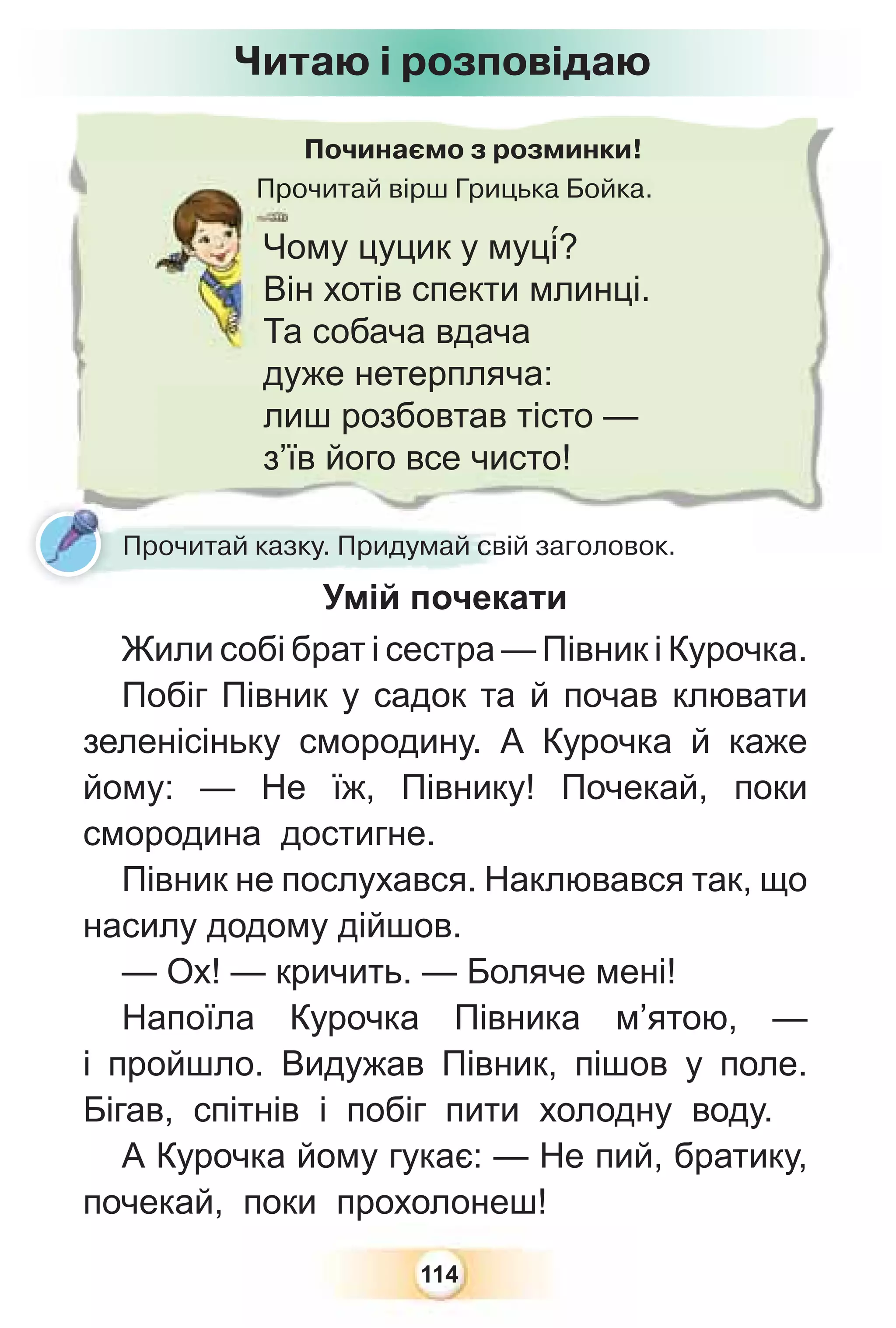 114
Починаємо з розминки!
Прочитай вірш Грицька Бойка.
Про
Чому цуцик у муц³?
Він хотів спекти млинці.
Та собача вдача
дуже нетерпляча:
лиш розбовтав тісто —
з’їв його все чисто!
Прочитай казку. Придумай свій заголовок.
Умій почекати
Жили собі брат і сестра — Півник і Курочка.
Побіг Півник у садок та й почав клювати
зеленісіньку смородину. А Курочка й каже
йому: — Не їж, Півнику! Почекай, поки
смородина достигне.
Півник не послухався. Наклювався так, що
насилу додому дійшов.
— Ох! — кричить. — Боляче мені!
Напоїла Курочка Півника м’ятою, —
і пройшло. Видужав Півник, пішов у поле.
Бігав, спітнів і побіг пити холодну воду.
А Курочка йому гукає: — Не пий, братику,
почекай, поки прохолонеш!
Читаю і розповідаю
 