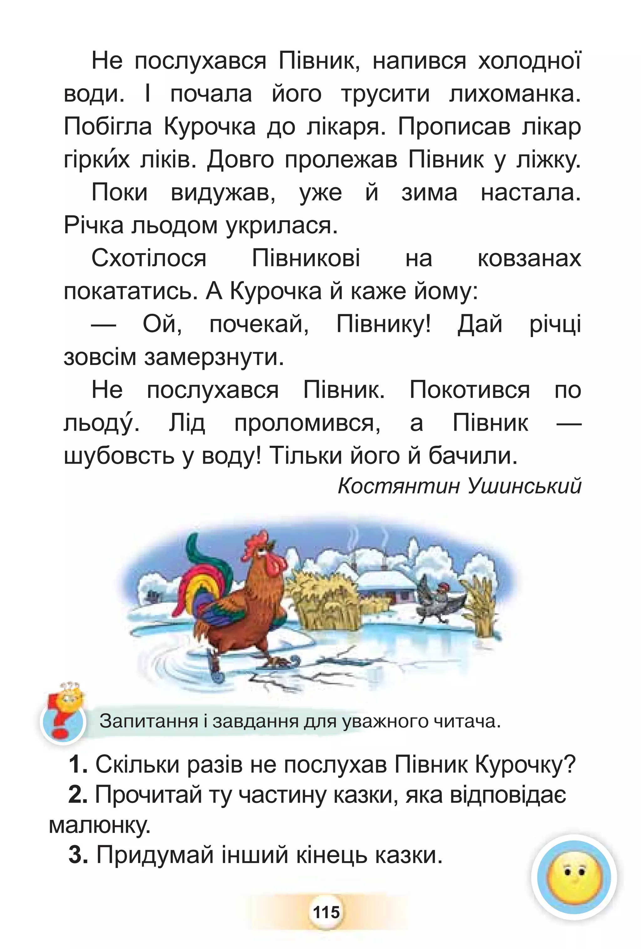 115
Не послухався Півник, напився холодної
води. І почала його трусити лихоманка.
Побігла Курочка до лікаря. Прописав лікар
гіркèх ліків. Довго пролежав Півник у ліжку.
Поки видужав, уже й зима настала.
Річка льодом укрилася.
Схотілося Півникові на ковзанах
покататись. А Курочка й каже йому:
— Ой, почекай, Півнику! Дай річці
зовсім замерзнути.
Не послухався Півник. Покотився по
льодó. Лід проломився, а Півник —
шубовсть у воду! Тільки його й бачили.
Костянтин Ушинський
Костянтин Ушинсь
1. Скільки разів не послухав Півник Курочку?
2. Прочитай ту частину казки, яка відповідає
малюнку.
3. Придумай інший кінець казки.
1 С і і
Запитання і завдання для уважного читача.
 