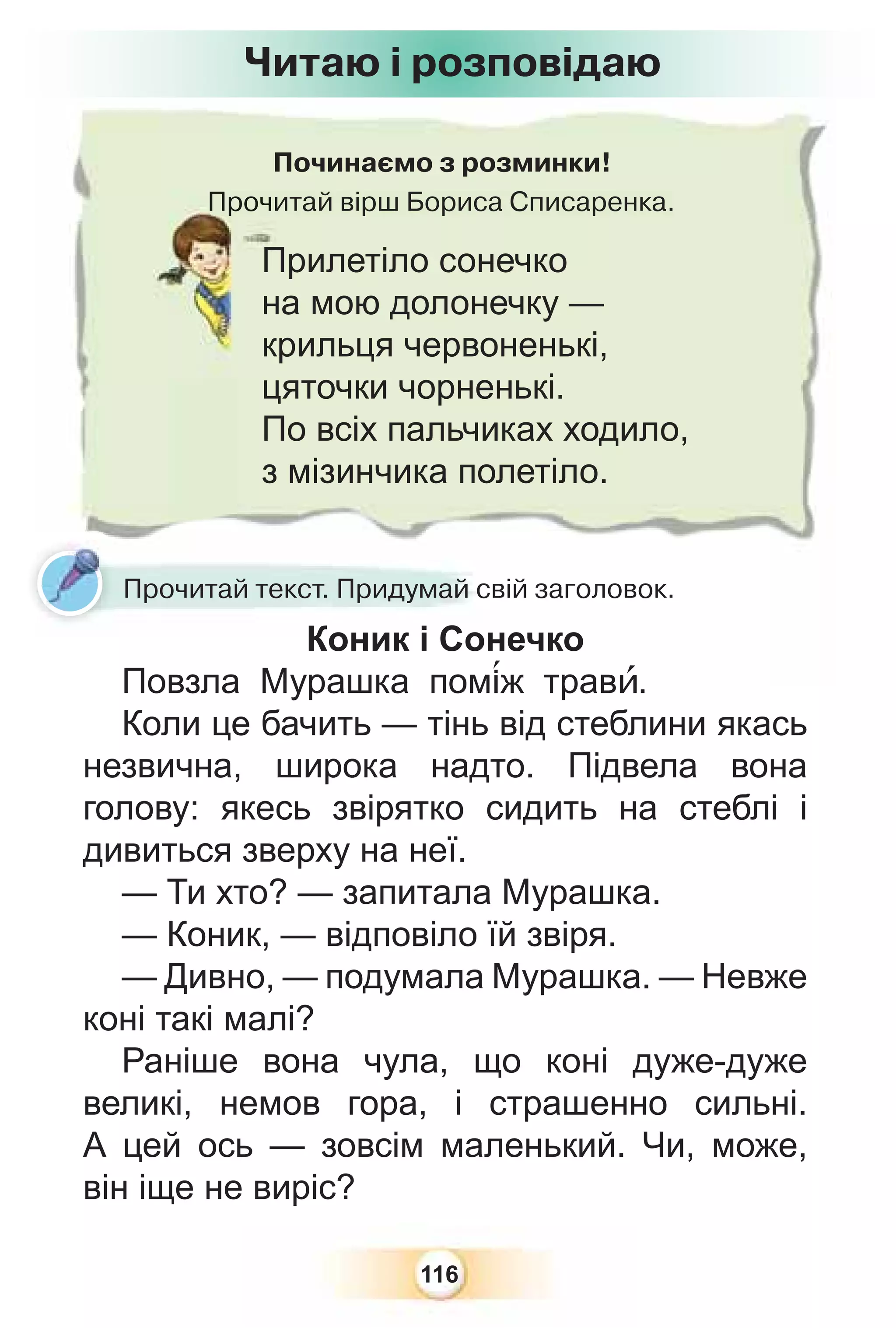 116
Починаємо з розминки!
Прочитай вірш Бориса Списаренка.
Прочи
Прилетіло сонечко
на мою долонечку —
крильця червоненькі,
цяточки чорненькі.
По всіх пальчиках ходило,
з мізинчика полетіло.
Читаю і розповідаю
Прочитай текст. Придумай свій заголовок.
Коник і Сонечко
Повзла Мурашка пом³ж травè.
Коли це бачить — тінь від стеблини якась
незвична, широка надто. Підвела вона
голову: якесь звірятко сидить на стеблі і
дивиться зверху на неї.
— Ти хто? — запитала Мурашка.
— Коник, — відповіло їй звіря.
— Дивно, — подумала Мурашка. — Невже
коні такі малі?
Раніше вона чула, що коні дуже-дуже
великі, немов гора, і страшенно сильні.
А цей ось — зовсім маленький. Чи, може,
він іще не виріс?
 