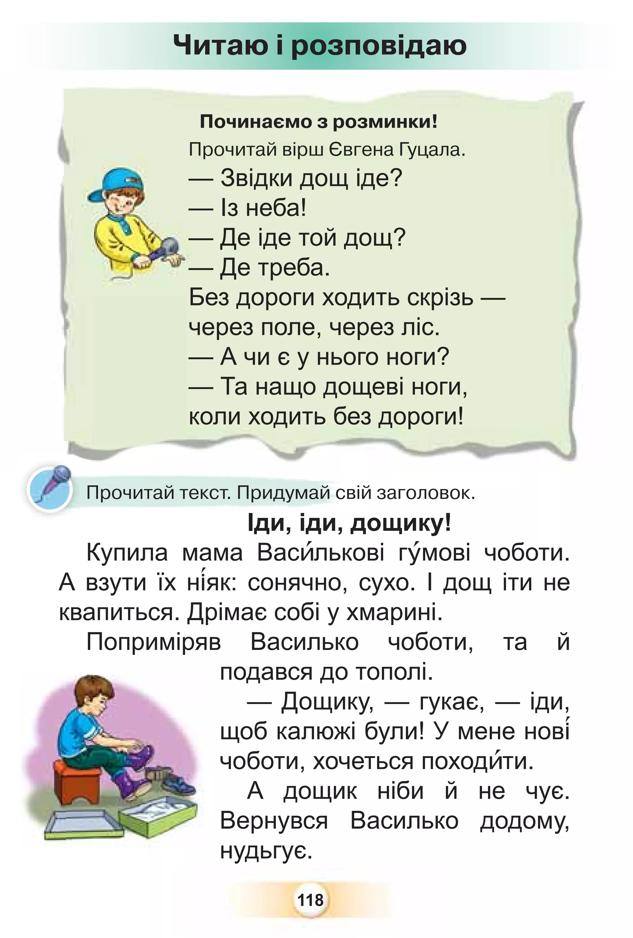 118
Починаємо з розминки!
Прочитай вірш Євгена Гуцала.
— Звідки дощ іде?
— Із неба!
— Де іде той дощ?
— Де треба.
Без дороги ходить скрізь —
через поле, через ліс.
— А чи є у нього ноги?
— Та нащо дощеві ноги,
коли ходить без дороги!
Читаю і розповідаю
Прочитай текст. Придумай свій заголовок.
Іди, іди, дощику!
Купила мама Васèлькові гóмові чоботи.
А взути їх н³як: сонячно, сухо. І дощ іти не
квапиться. Дрімає собі у хмарині.
Поприміряв Василько чоботи, та й
подався до тополі.
— Дощику, — гукає, — іди,
щоб калюжі були! У мене нов³
чоботи, хочеться походèти.
А дощик ніби й не чує.
Вернувся Василько додому,
нудьгує.
 