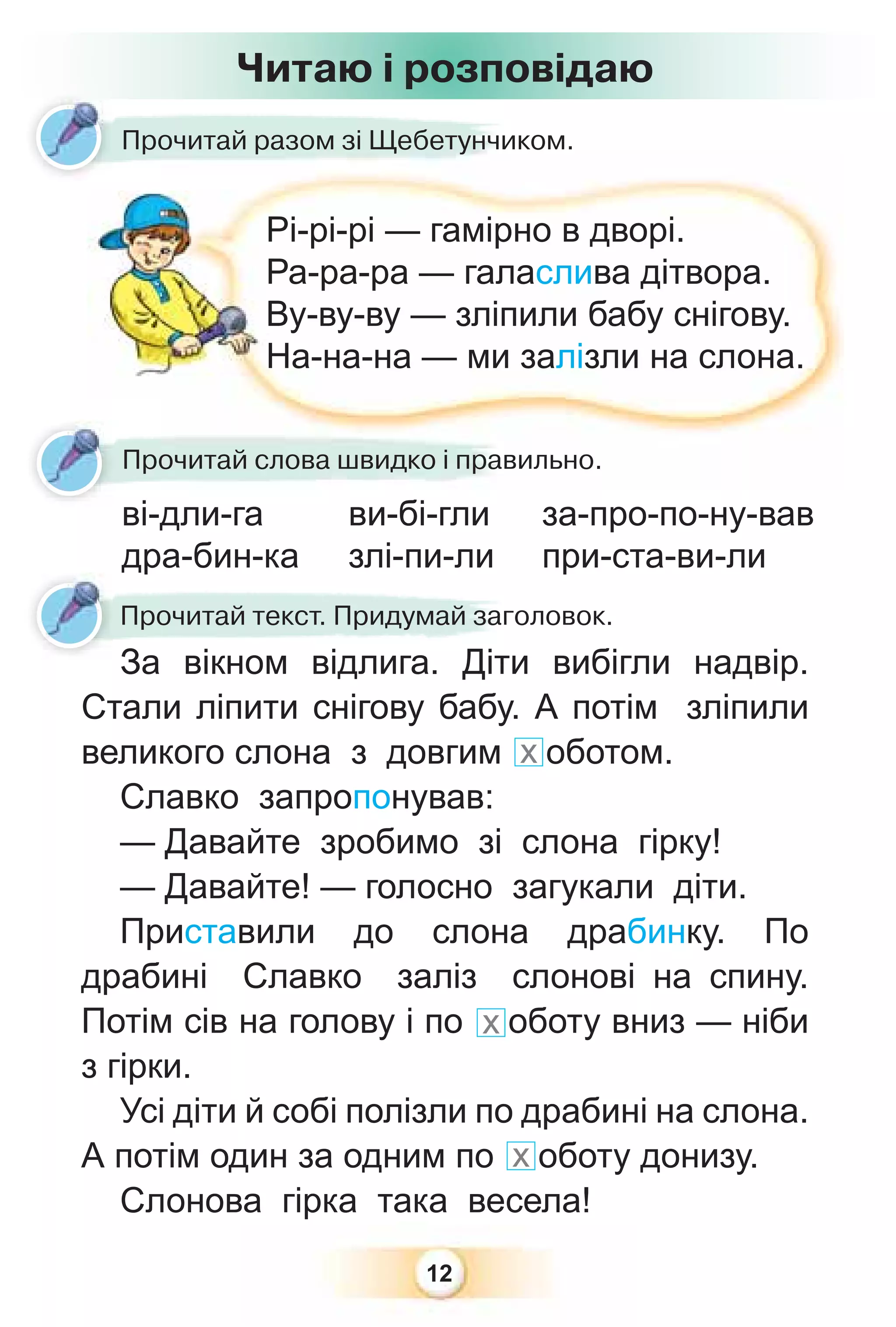 12
Прочитай разом зі Щебетунчиком.
Прочитай текст. Придумай заголовок.
За вікном відлига. Діти вибігли надвір.
Стали ліпити снігову бабу. А потім зліпили
великого слона з довгим х оботом.
Славко запропонував:
— Давайте зробимо зі слона гірку!
— Давайте! — голосно загукали діти.
Приставили до слона драбинку. По
драбині Славко заліз слонові на спину.
Потім сів на голову і по х оботу вниз — ніби
з гірки.
Усі діти й собі полізли по драбині на слона.
А потім один за одним по х оботу донизу.
Слонова гірка така весела!
Читаю і розповідаю
ві-дли-га
дра-бин-ка
Рі-рі-рі — гамірно в дворі.
Ра-ра-ра — галаслива дітвора.
Ву-ву-ву — зліпили бабу снігову.
На-на-на — ми залізли на слона.
Р
Р
В
Н
ві дли га
Прочитай слова швидко і правильно.
за-про-по-ну-вав
при-ста-ви-ли
ви-бі-гли
злі-пи-ли
 