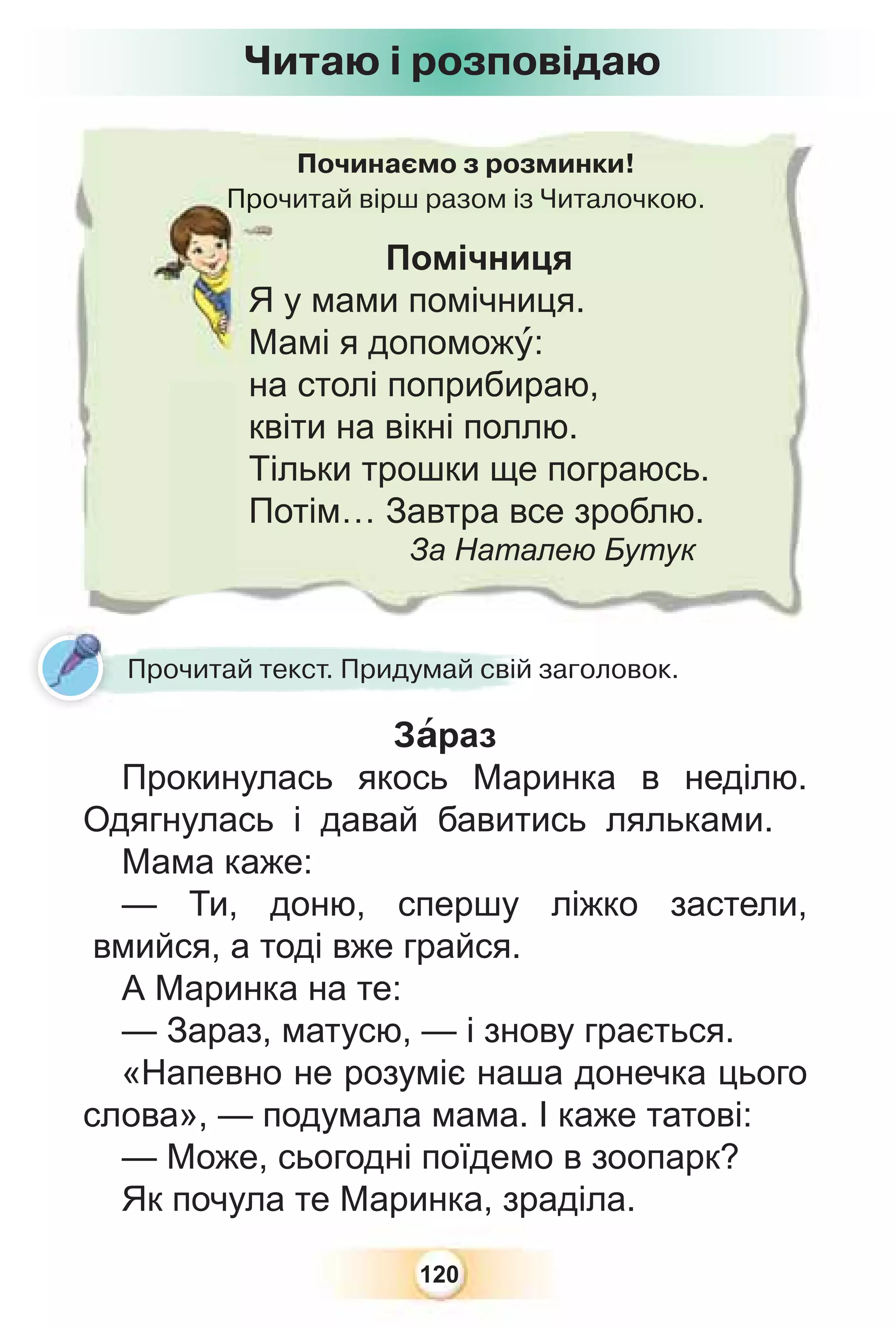 120
Починаємо з розминки!
Прочитай вірш разом із Читалочкою.
Про
Помічниця
Я у мами помічниця.
Мамі я допоможó:
на столі поприбираю,
квіти на вікні поллю.
Тільки трошки ще пограюсь.
Потім… Завтра все зроблю.
За Наталею Бутук
Читаю і розповідаю
Прочитай текст. Придумай свій заголовок.
Зàраз
Прокинулась якось Маринка в неділю.
Одягнулась і давай бавитись ляльками.
Мама каже:
— Ти, доню, спершу ліжко застели,
вмийся, а тоді вже грайся.
А Маринка на те:
— Зараз, матусю, — і знову грається.
«Напевно не розуміє наша донечка цього
слова», — подумала мама. І каже татові:
— Може, сьогодні поїдемо в зоопарк?
Як почула те Маринка, зраділа.
 