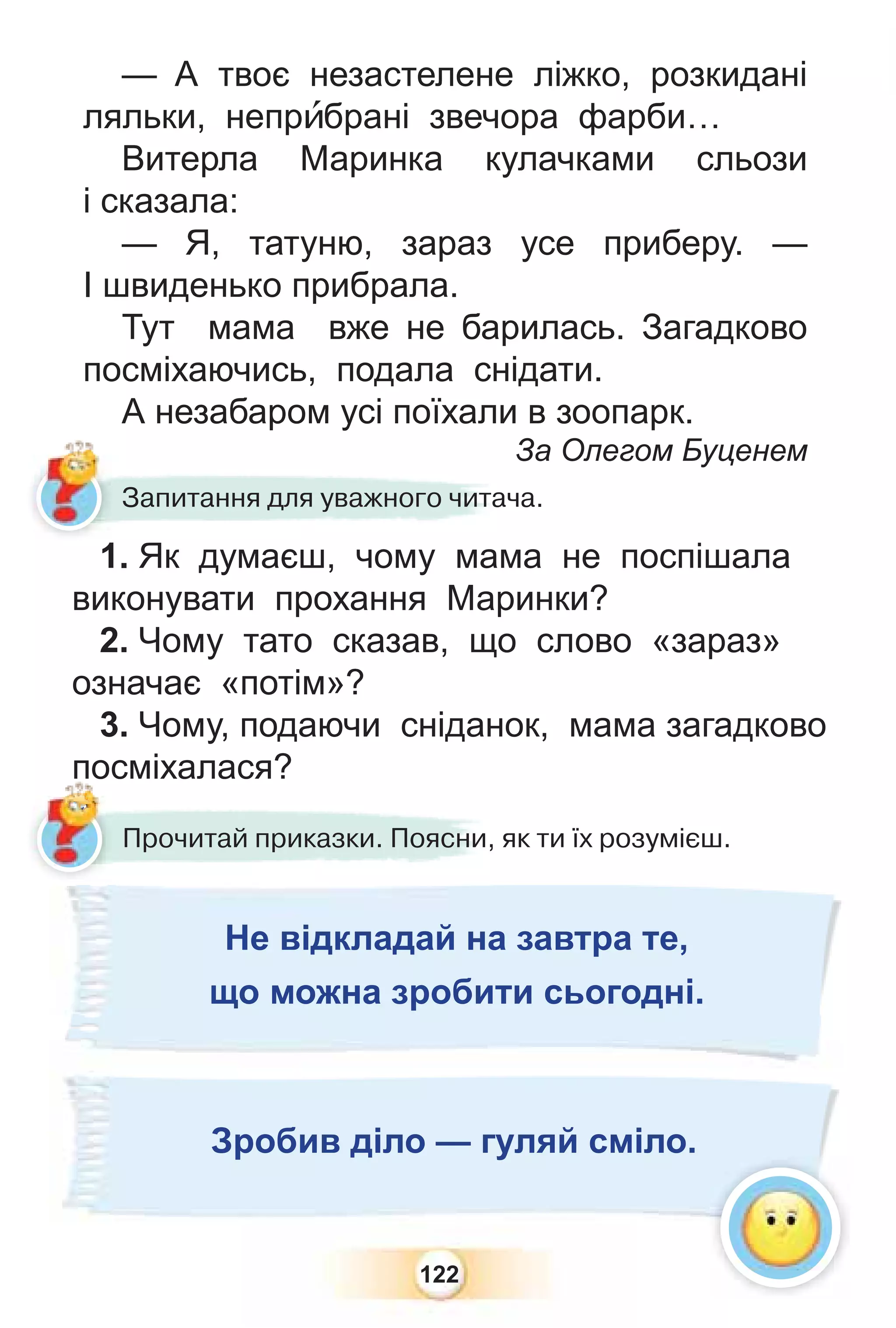 122
— А твоє незастелене ліжко, розкидані
ляльки, непрèбрані звечора фарби…
Витерла Маринка кулачками сльози
і сказала:
— Я, татуню, зараз усе приберу. —
І швиденько прибрала.
Тут мама вже не барилась. Загадково
посміхаючись, подала снідати.
А незабаром усі поїхали в зоопарк.
За Олегом Буценем
Запитання для уважного читача.
1. Як думаєш, чому мама не поспішала
виконувати прохання Маринки?
2. Чому тато сказав, що слово «зараз»
означає «потім»?
3. Чому, подаючи сніданок, мама загадково
посміхалася?
?
Прочитай приказки. Поясни, як ти їх розумієш.
по
?
?
?
?
?
?
?
?
?
?
?
?
?
?
?
?
?
?
?
?
?
?
?
?
?
?
?
?
?
?
?
?
?
?
?
?
?
?
?
?
?
?
?
?
?
?
?
?
?
?
?
?
?
?
?
?
?
?
?
?
?
?
?
?
?
?
?
?
?
?
?
?
?
?
?
?
?
?
?
?
?
?
?
?
?
?
?
?
?
?
?
?
?
?
?
?
?
?
?
?
?
?
?
?
?
?
?
?
?
?
?
?
?
?
?
?
?
?
?
?
?
?
?
?
?
?
?
?
?
?
?
?
?
?
?
?
?
?
?
?
?
?
?
?
?
?
?
?
?
?
?
?
?
?
?
?
?
?
?
?
?
?
?
?
?
?
?
?
?
?
?
?
?
?
?
?
?
?
?
?
?
?
?
?
?
?
?
?
?
?
?
?
?
?
?
?
?
?
?
?
?
?
?
?
?
?
?
?
?
?
?
?
?
?
?
?
?
?
?
?
?
?
?
?
?
?
?
?
?
?
?
?
?
?
?
?
?
?
?
?
?
?
?
?
?
?
?
?
?
?
?
?
?
?
?
?
?
?
?
?
?
?
?
?
?
?
?
?
?
?
?
?
?
?
?
?
?
?
?
?
?
?
?
?
?
?
?
?
?
?
?
?
?
?
?
?
?
?
?
?
?
?
?
?
?
?
?
?
?
?
?
?
?
?
?
?
?
?
?
?
?
Не відкладай на завтра те,
що можна зробити сьогодні.
Зробив діло — гуляй сміло.
 
