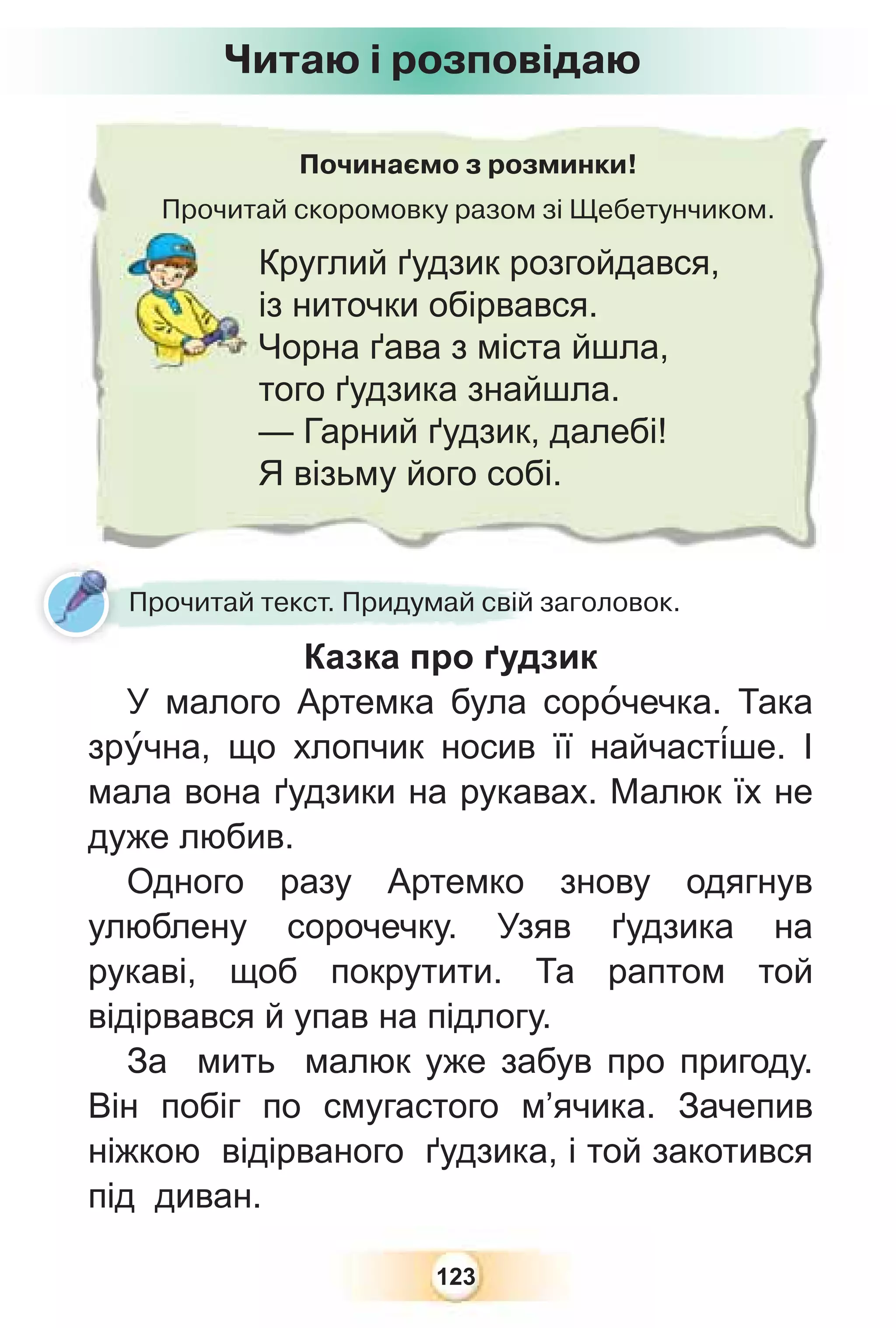 123
Починаємо з розминки!
Прочитай скоромовку разом зі Щебетунчиком.
Прочита
Круглий ґудзик розгойдався,
із ниточки обірвався.
Чорна ґава з міста йшла,
того ґудзика знайшла.
— Гарний ґудзик, далебі!
Я візьму його собі.
Читаю і розповідаю
Прочитай текст. Придумай свій заголовок.
Казка про ґудзик
У малого Артемка була сорîчечка. Така
зрóчна, що хлопчик носив її найчаст³ше. І
мала вона ґудзики на рукавах. Малюк їх не
дуже любив.
Одного разу Артемко знову одягнув
улюблену сорочечку. Узяв ґудзика на
рукаві, щоб покрутити. Та раптом той
відірвався й упав на підлогу.
За мить малюк уже забув про пригоду.
Він побіг по смугастого м’ячика. Зачепив
ніжкою відірваного ґудзика, і той закотився
під диван.
 