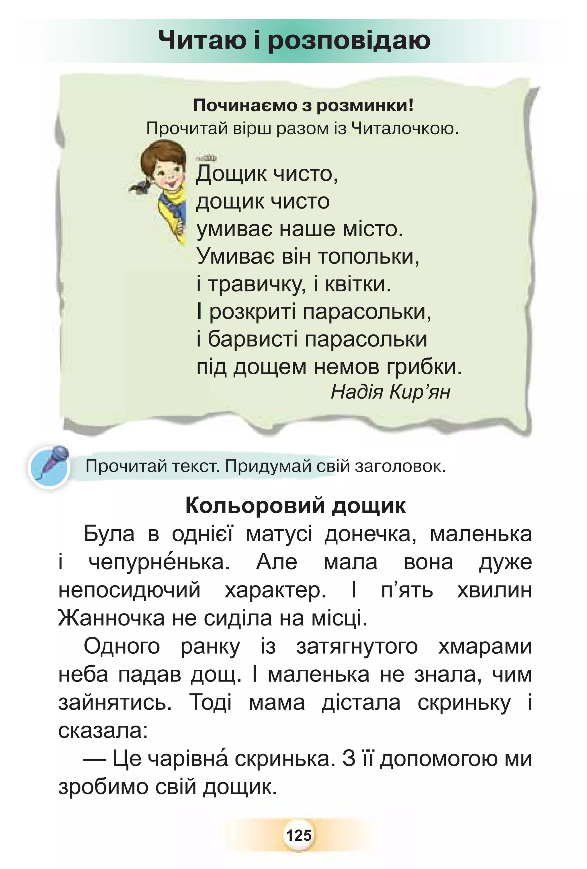 125
Починаємо з розминки!
Прочитай вірш разом із Читалочкою.
Прочитай
Дощик чисто,
дощик чисто
умиває наше місто.
Умиває він топольки,
і травичку, і квітки.
І розкриті парасольки,
і барвисті парасольки
під дощем немов грибки.
Надія Кир’ян
Читаю і розповідаю
Кольоровий дощик
Була в однієї матусі донечка, маленька
і чепурнåнька. Але мала вона дуже
непосидючий характер. І п’ять хвилин
Жанночка не сиділа на місці.
Одного ранку із затягнутого хмарами
неба падав дощ. І маленька не знала, чим
зайнятись. Тоді мама дістала скриньку і
сказала:
— Це чарівнà скринька. З її допомогою ми
зробимо свій дощик.
К й
Прочитай текст. Придумай свій заголовок.
 
