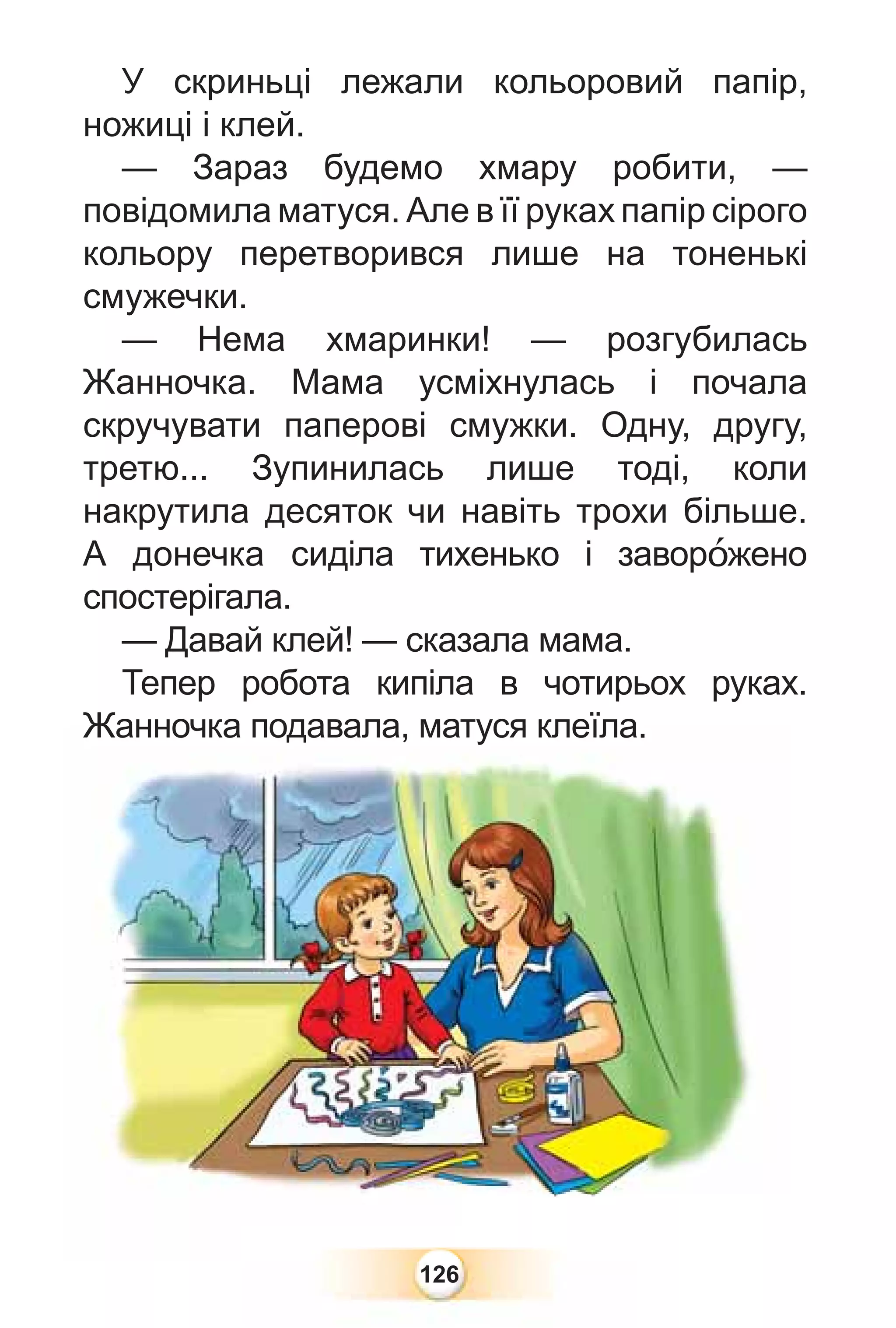 126
У скриньці лежали кольоровий папір,
ножиці і клей.
— Зараз будемо хмару робити, —
повідомила матуся. Але в її руках папір сірого
кольору перетворився лише на тоненькі
смужечки.
— Нема хмаринки! — розгубилась
Жанночка. Мама усміхнулась і почала
скручувати паперові смужки. Одну, другу,
третю... Зупинилась лише тоді, коли
накрутила десяток чи навіть трохи більше.
А донечка сиділа тихенько і заворîжено
спостерігала.
— Давай клей! — сказала мама.
Тепер робота кипіла в чотирьох руках.
Жанночка подавала, матуся клеїла.
Жанночка подавала, матуся клеїла.
 