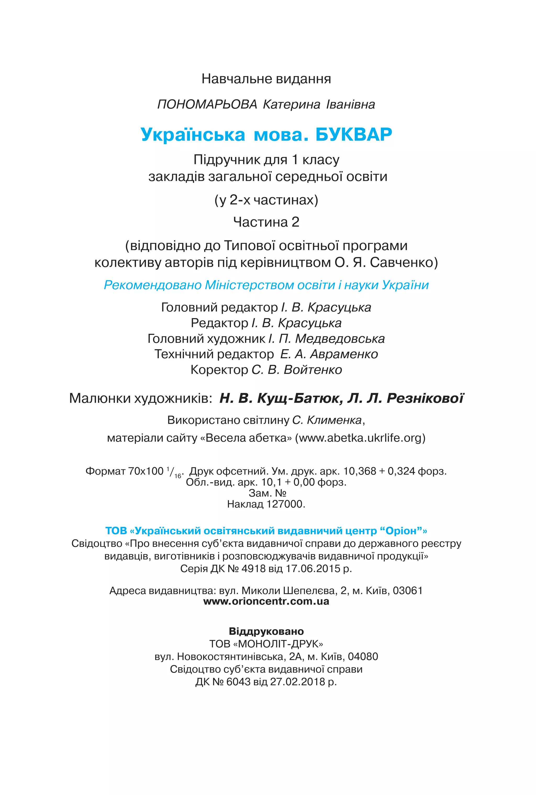 Навчальне видання
ПОНОМАРЬОВА Катерина Іванівна
Українська мова. БУКВАР
Підручник для 1 класу
закладів загальної середньої освіти
(у 2-х частинах)
Частина 2
(відповідно до Типової освітньої програми
колективу авторів під керівництвом О. Я. Савченко)
Рекомендовано Міністерством освіти і науки України
Головний редактор І. В. Красуцька
Редактор І. В. Красуцька
Головний художник І. П. Медведовська
Технічний редактор Е. А. Авраменко
Коректор С. В. Войтенко
Малюнки художників: Н. В. Кущ-Батюк, Л. Л. Резнікової
Використано світлину С. Клименка,
матеріали сайту «Весела абетка» (www.abetka.ukrlife.org)
Формат 70x100 1
/16
. Друк офсетний. Ум. друк. арк. 10,368 + 0,324 форз.
Обл.Rвид. арк. 10,1 + 0,00 форз.
Зам. №
Наклад 127000.
ТОВ «Український освітянський видавничий центр “Оріон”»
Свідоцтво «Про внесення суб’єкта видавничої справи до державного реєстру
видавців, виготівників і розповсюджувачів видавничої продукції»
Серія ДК № 4918 від 17.06.2015 р.
Адреса видавництва: вул. Миколи Шепелєва, 2, м. Київ, 03061
www.orioncentr.com.ua
Віддруковано
ТОВ «МОНОЛІТ-ДРУК»
вул. Новокостянтинівська, 2А, м. Київ, 04080
Свідоцтво суб’єкта видавничої справи
ДК № 6043 від 27.02.2018 р.
 