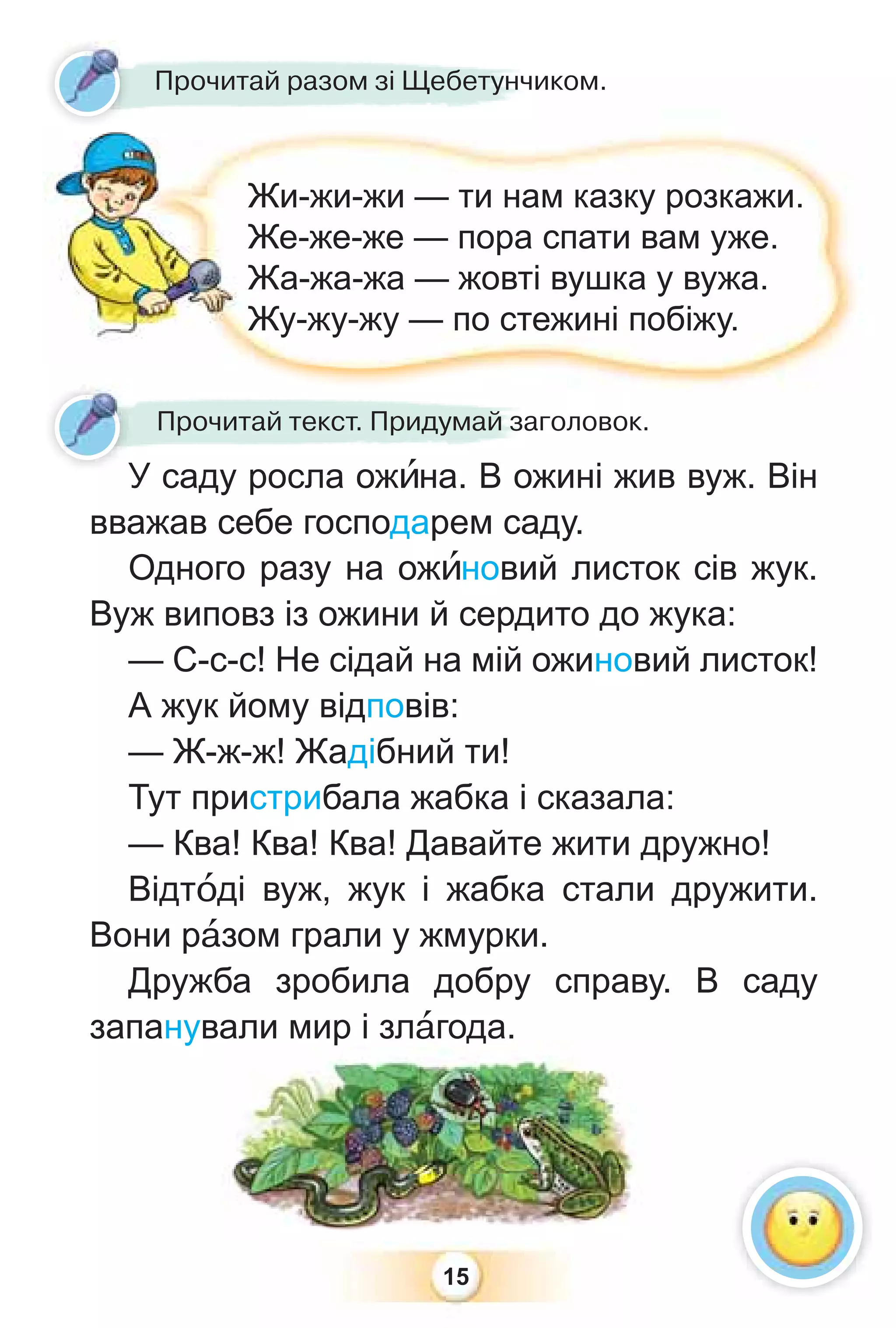 15
У саду росла ожèна. В ожині жив вуж. Він
вважав себе господарем саду.
Одного разу на ожèновий листок сів жук.
Вуж виповз із ожини й сердито до жука:
— С-с-с! Не сідай на мій ожиновий листок!
А жук йому відповів:
— Ж-ж-ж! Жадібний ти!
Тут пристрибала жабка і сказала:
— Ква! Ква! Ква! Давайте жити дружно!
Відтîді вуж, жук і жабка стали дружити.
Вони рàзом грали у жмурки.
Дружба зробила добру справу. В саду
запанували мир і злàгода.
р д
У саду росла ожèна В ож
Прочитай текст. Придумай заголовок.
Прочитай разом зі Щебетунчиком.
Жи-жи-жи — ти нам казку розкажи.
Же-же-же — пора спати вам уже.
Жа-жа-жа — жовті вушка у вужа.
Жу-жу-жу — по стежині побіжу.
У
 