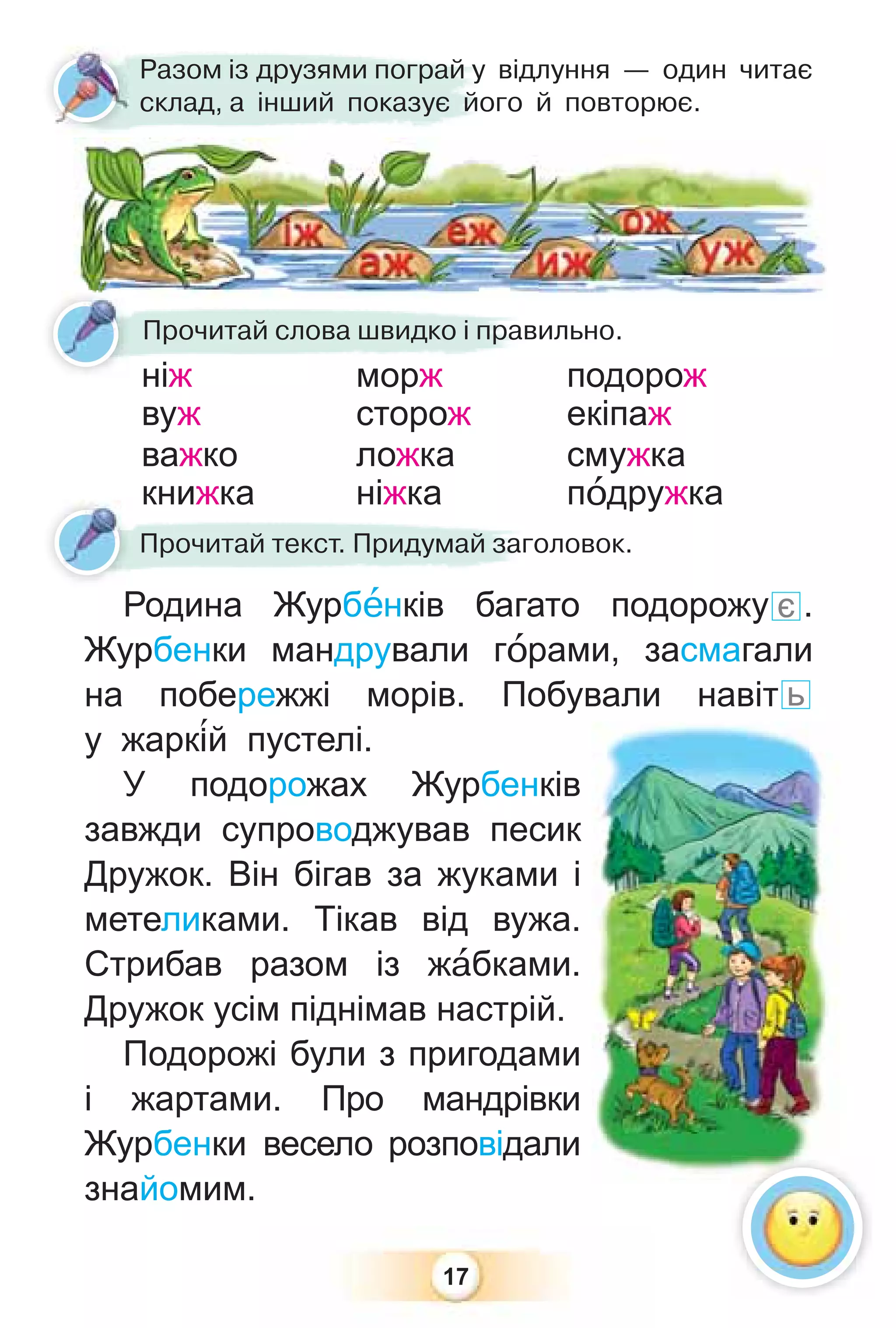 17
Родина Журбåнків багато подорожу є .
Журбенки мандрували гîрами, засмагали
на побережжі морів. Побували навіт ь
у жарк³й пустелі.
У подорожах Журбенків
завжди супроводжував песик
Дружок. Він бігав за жуками і
метеликами. Тікав від вужа.
Стрибав разом із жàбками.
Дружок усім піднімав настрій.
Подорожі були з пригодами
і жартами. Про мандрівки
Журбенки весело розповідали
знайомим.
Ро а Ж рбå і ба а
Прочитай текст. Придумай заголовок.
Прочитай слова швидко і правильно.
ніж морж подорож
вуж сторож екіпаж
важко ложка смужка
книжка ніжка пîдружка
Разом із друзями пограй у відлуння — один читає
склад, а інший показує його й повторює.
 