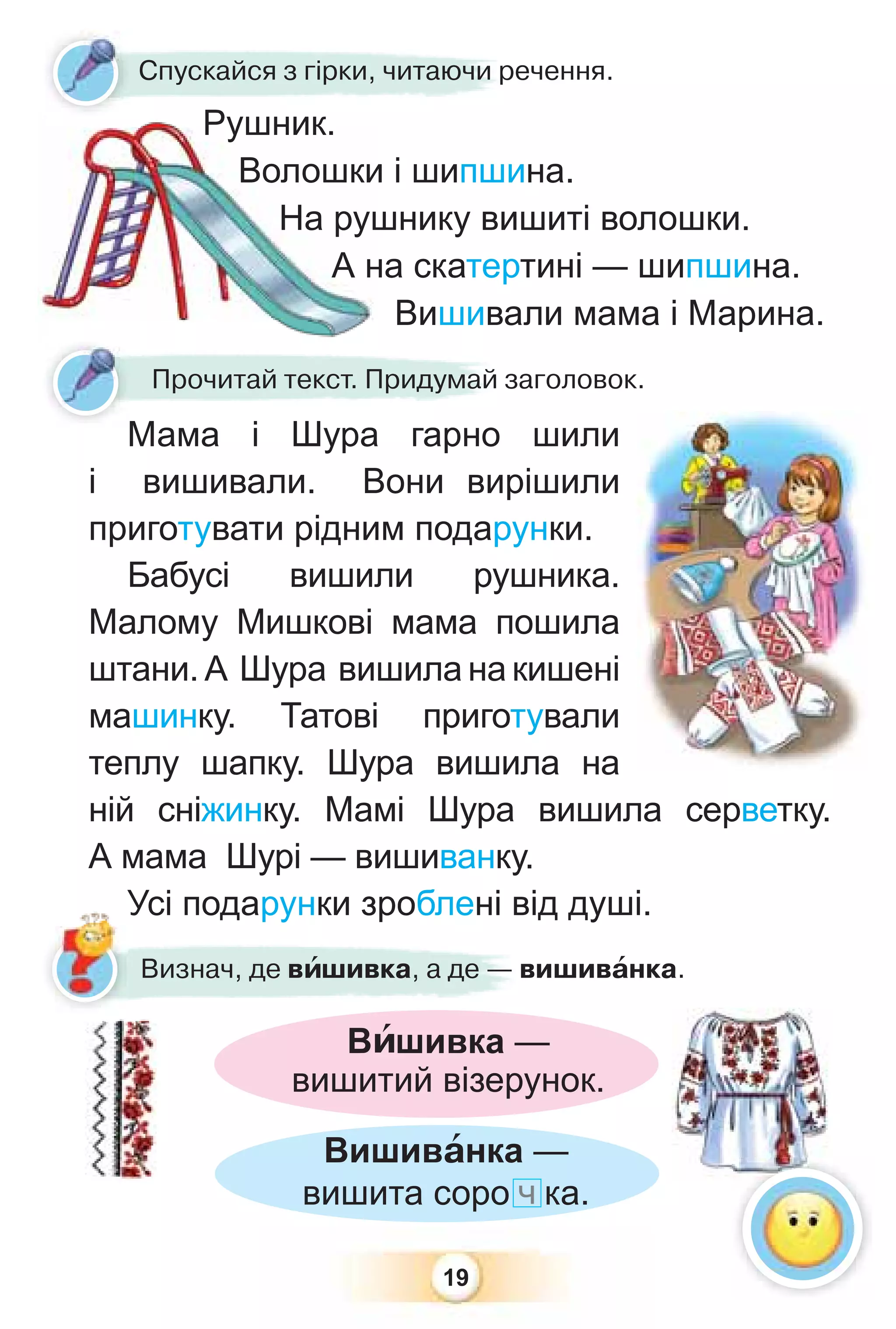 19
Мама і Шура гарно шили
і вишивали. Вони вирішили
приготувати рідним подарунки.
Бабусі вишили рушника.
Малому Мишкові мама пошила
штани. А Шура вишила на кишені
машинку. Татові приготували
теплу шапку. Шура вишила на
ній сніжинку. Мамі Шура вишила серветку.
А мама Шурі — вишиванку.
Усі подарунки зроблені від душі.
Мама і Шура гарно
Прочитай текст. Придумай заголовок.
Спускайся з гірки, читаючи речення.
Рушник.
Волошки і шипшина.
На рушнику вишиті волошки.
А на скатертині — шипшина.
Вишивали мама і Марина.
Вишивàнка —
вишита соро ч ка.
Усі подарунки зроблені від
Визнач, де вèшивка, а де — вишивàнка.
Вèшивка —
вишитий візерунок.
 