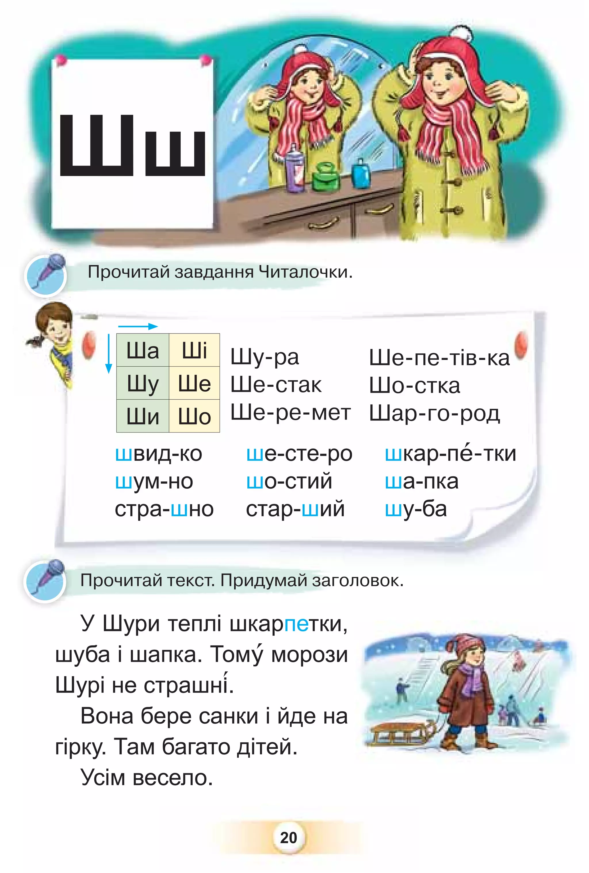 20
Шш
швид-ко ше-сте-ро шкар-пå-тки
шум-но шо-стий ша-пка
стра-шно стар-ший шу-ба
У Шури теплі шкарпетки,
шуба і шапка. Томó морози
Шурі не страшн³.
Вона бере санки і йде на
гірку. Там багато дітей.
Усім весело.
Прочитай завдання Читалочки.
Прочитай текст. Придумай заголовок.
Ша Ші
Шу Ше
Ши Шо
Шу-ра
Ше-стак
Ше-ре-мет
Ше-пе-тів-ка
Шо-стка
Шар-го-род
 