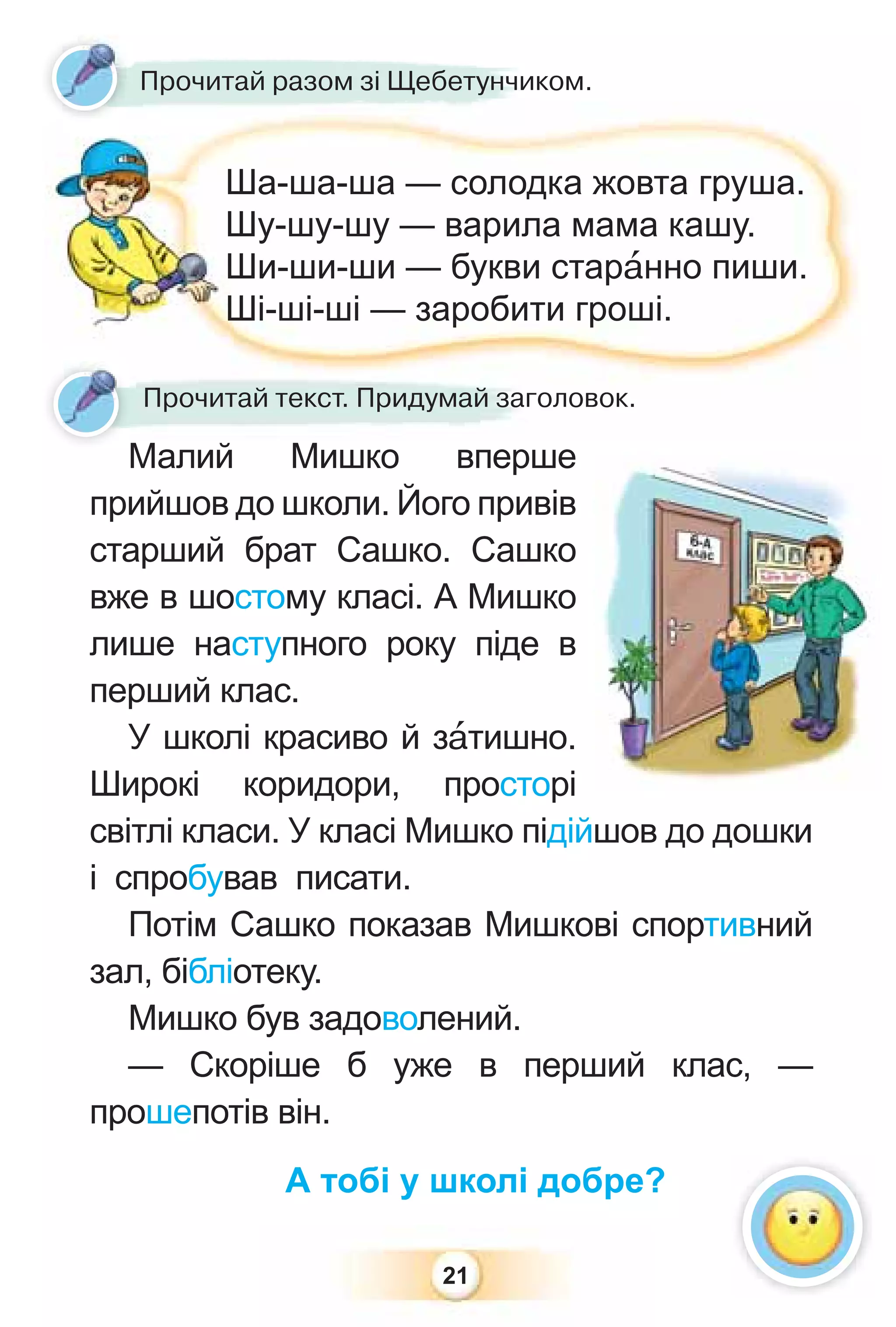 21
Малий Мишко вперше
прийшов до школи. Його привів
старший брат Сашко. Сашко
вже в шостому класі. А Мишко
лише наступного року піде в
перший клас.
У школі красиво й зàтишно.
Широкі коридори, просторі
світлі класи. У класі Мишко підійшов до дошки
і спробував писати.
Потім Сашко показав Мишкові спортивний
зал, бібліотеку.
Мишко був задоволений.
— Скоріше б уже в перший клас, —
прошепотів він.
А тобі у школі добре?
Прочитай разом зі Щебетунчиком.
Ша-ша-ша — солодка жовта груша.
Шу-шу-шу — варила мама кашу.
Ши-ши-ши — букви старàнно пиши.
Ші-ші-ші — заробити гроші.
Прочитай текст. Придумай заголовок.
 
