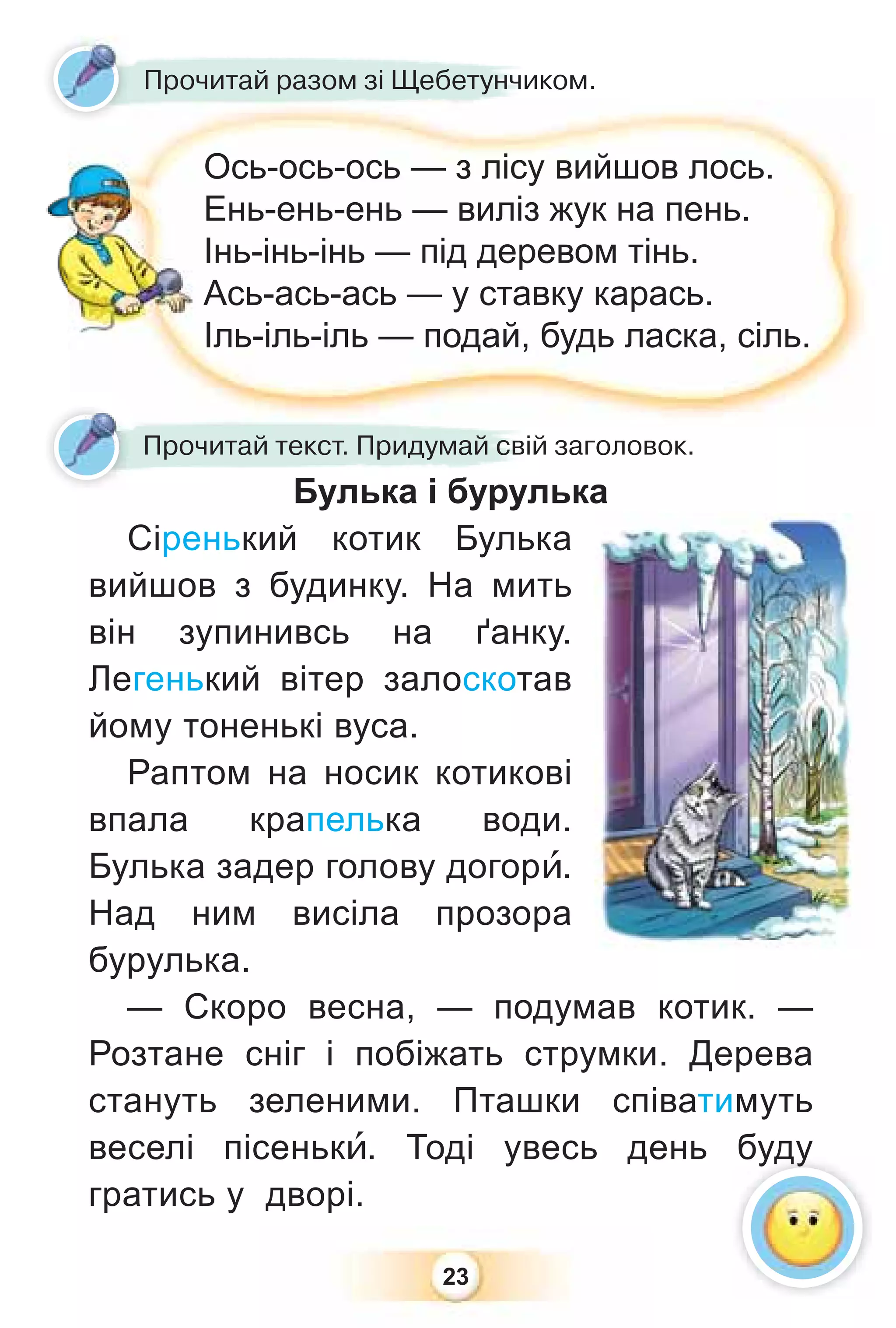 23
Булька і бурулька
Сіренький котик Булька
вийшов з будинку. На мить
він зупинивсь на ґанку.
Легенький вітер залоскотав
йому тоненькі вуса.
Раптом на носик котикові
впала крапелька води.
Булька задер голову догорè.
Над ним висіла прозора
бурулька.
— Скоро весна, — подумав котик. —
Розтане сніг і побіжать струмки. Дерева
стануть зеленими. Пташки співатимуть
веселі пісенькè. Тоді увесь день буду
гратись у дворі.
Булька і бурул
Прочитай текст. Придумай свій заголовок.
Прочитай разом зі Щебетунчиком.
Ось-ось-ось — з лісу вийшов лось.
Ень-ень-ень — виліз жук на пень.
Інь-інь-інь — під деревом тінь.
Ась-ась-ась — у ставку карась.
Іль-іль-іль — подай, будь ласка, сіль.
буду
 