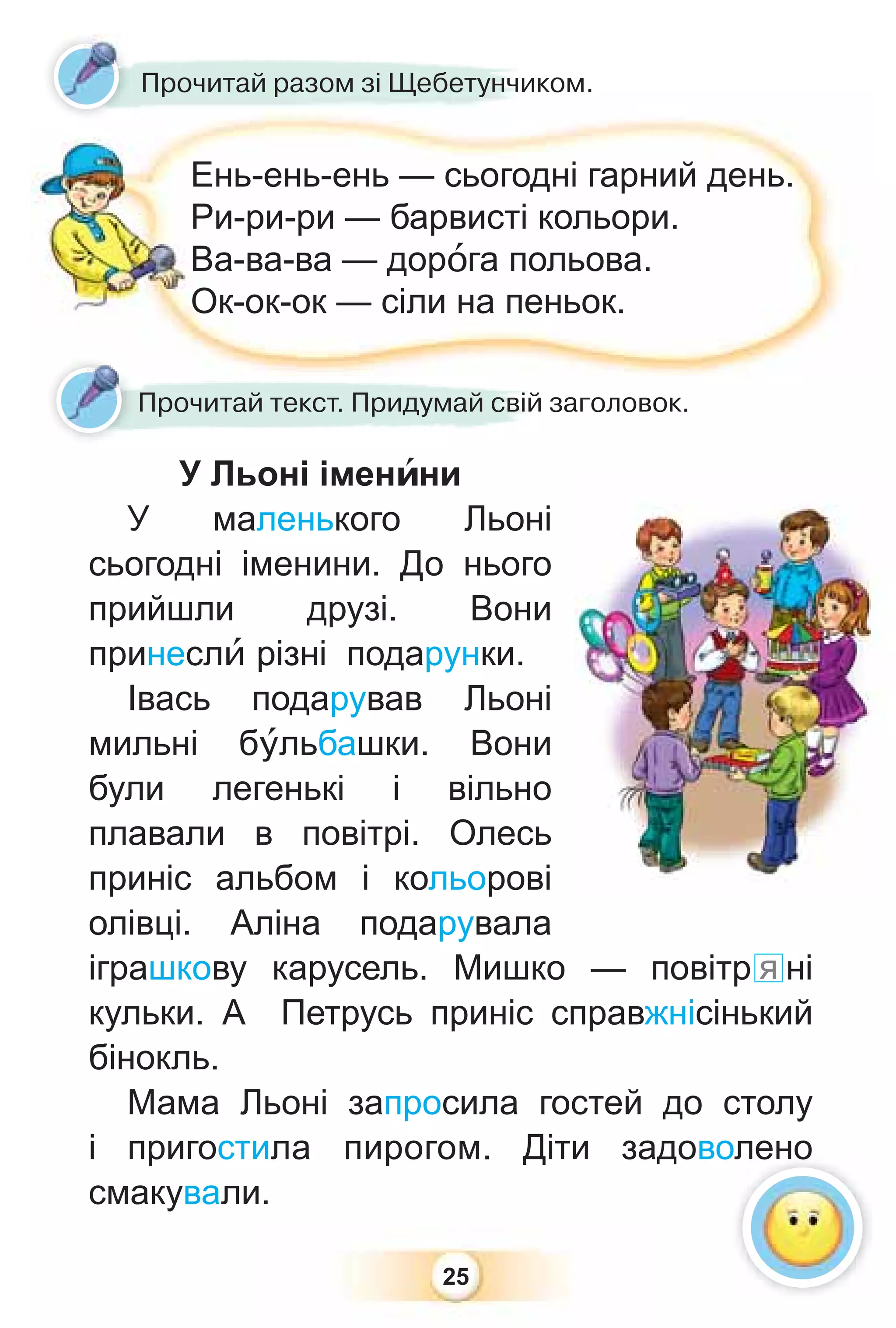 25
Ень-ень-ень — сьогодні гарний день.
Ри-ри-ри — барвисті кольори.
Ва-ва-ва — дорîга польова.
Ок-ок-ок — сіли на пеньок.
У Льоні іменèни
У маленького Льоні
сьогодні іменини. До нього
прийшли друзі. Вони
принеслè різні подарунки.
Івась подарував Льоні
мильні бóльбашки. Вони
були легенькі і вільно
плавали в повітрі. Олесь
приніс альбом і кольорові
олівці. Аліна подарувала
іграшкову карусель. Мишко — повітр я ні
кульки. А Петрусь приніс справжнісінький
бінокль.
Мама Льоні запросила гостей до столу
і пригостила пирогом. Діти задоволено
смакували.
Прочитай текст. Придумай свій заголовок.
Прочитай разом зі Щебетунчиком.
олено
 