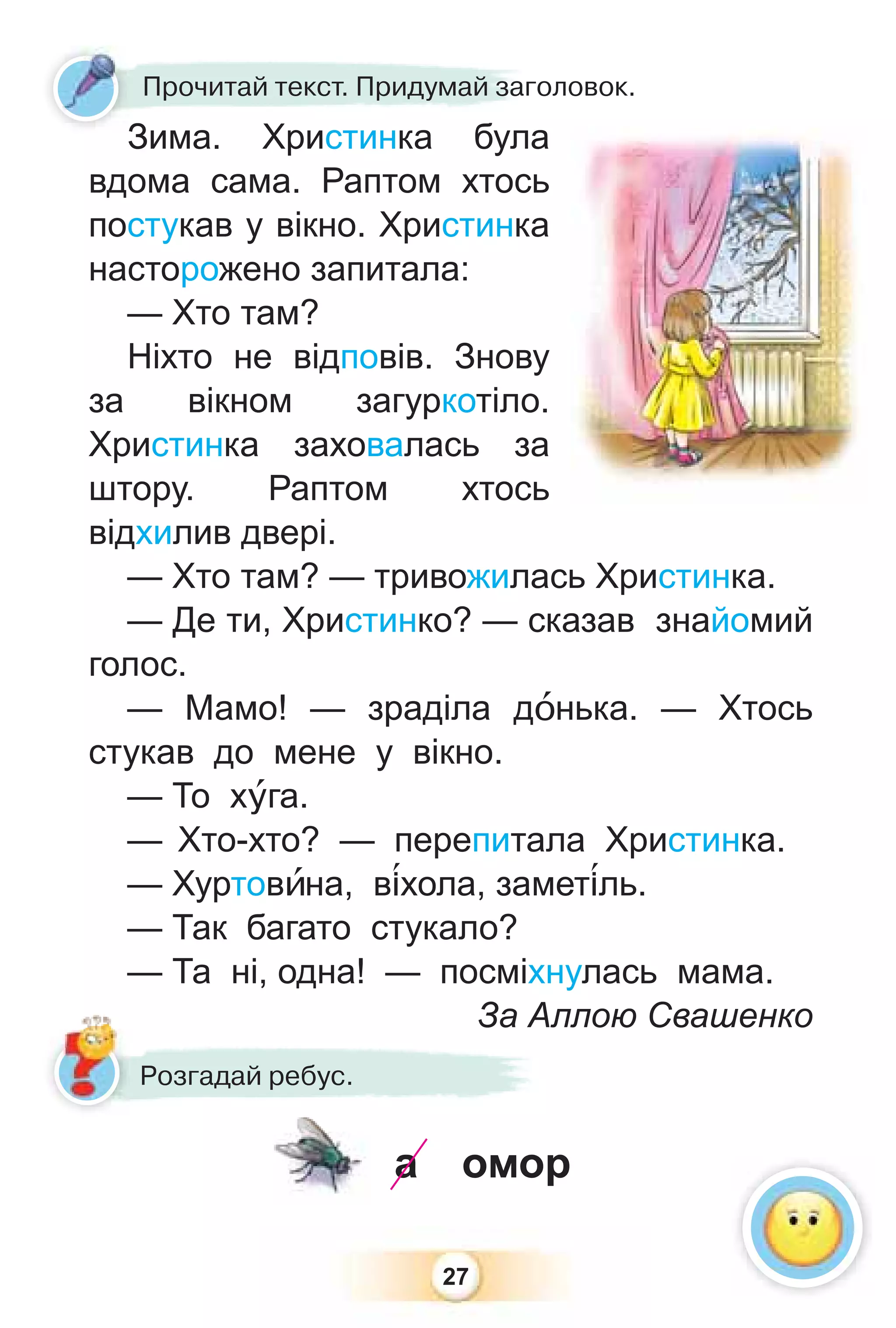 27
Зима. Христинка була
вдома сама. Раптом хтось
постукав у вікно. Христинка
насторожено запитала:
— Хто там?
Ніхто не відповів. Знову
за вікном загуркотіло.
Христинка заховалась за
штору. Раптом хтось
відхилив двері.
— Хто там? — тривожилась Христинка.
— Де ти, Христинко? — сказав знайомий
голос.
— Мамо! — зраділа дîнька. — Хтось
стукав до мене у вікно.
— То хóга.
— Хто-хто? — перепитала Христинка.
— Хуртовèна, в³хола, замет³ль.
— Так багато стукало?
— Та ні, одна! — посміхнулась мама.
За Аллою Свашенко
Зима Христинка була
Прочитай текст. Придумай заголовок.
З
За Ал
Розгадай ребус.
омор
а
 