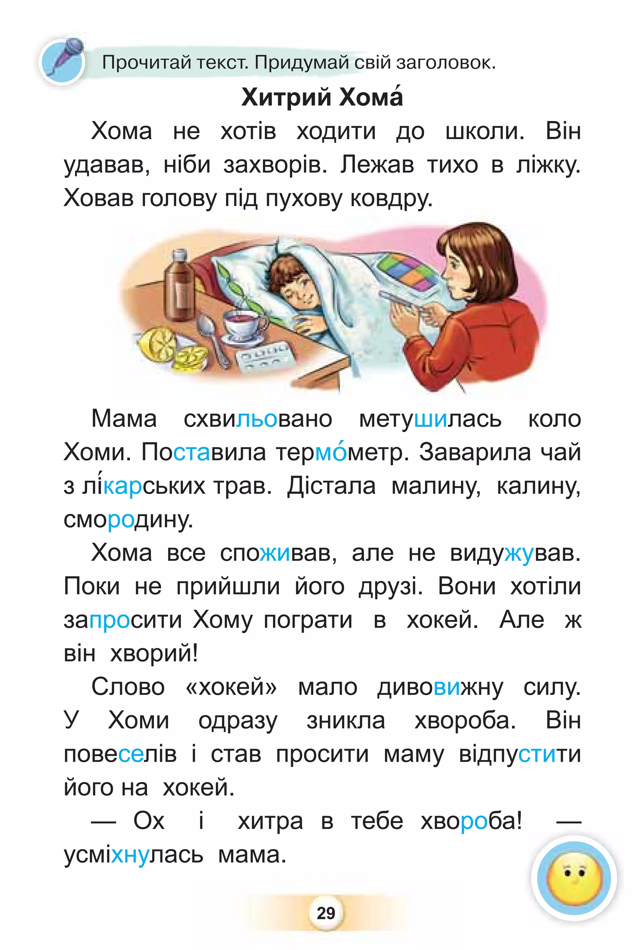 29
Прочитай текст. Придумай свій заголовок.
Хитрий Хомà
Хома не хотів ходити до школи. Він
удавав, ніби захворів. Лежав тихо в ліжку.
Ховав голову під пухову ковдру.
Мама схвильовано метушилась коло
Хоми. Поставила термîметр. Заварила чай
з л³карських трав. Дістала малину, калину,
смородину.
Хома все споживав, але не видужував.
Поки не прийшли його друзі. Вони хотіли
запросити Хому пограти в хокей. Але ж
він хворий!
Слово «хокей» мало дивовижну силу.
У Хоми одразу зникла хвороба. Він
повеселів і став просити маму відпустити
його на хокей.
— Ох і хитра в тебе хвороба! —
усміхнулась мама.
 