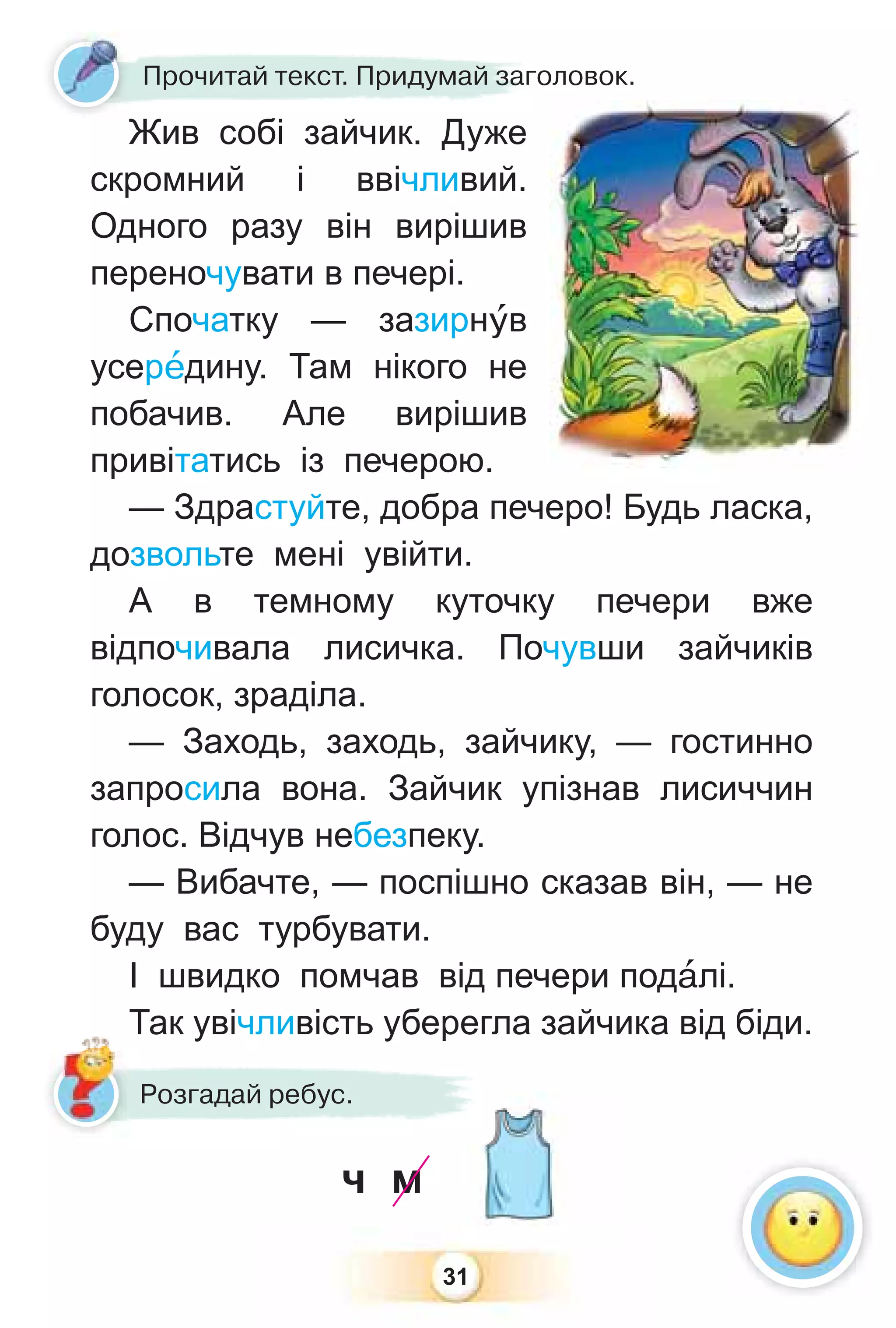 31
Жив собі зайчик. Дуже
скромний і ввічливий.
Одного разу він вирішив
переночувати в печері.
Спочатку — зазирнóв
усерåдину. Там нікого не
побачив. Але вирішив
привітатись із печерою.
— Здрастуйте, добра печеро! Будь ласка,
дозвольте мені увійти.
А в темному куточку печери вже
відпочивала лисичка. Почувши зайчиків
голосок, зраділа.
— Заходь, заходь, зайчику, — гостинно
запросила вона. Зайчик упізнав лисиччин
голос. Відчув небезпеку.
— Вибачте, — поспішно сказав він, — не
буду вас турбувати.
І швидко помчав від печери подàлі.
Так увічливість уберегла зайчика від біди.
Жив собі зайчик Дуже
Прочитай текст. Придумай заголовок.
Так увічливість уберегл
Розгадай ребус.
ч м
 