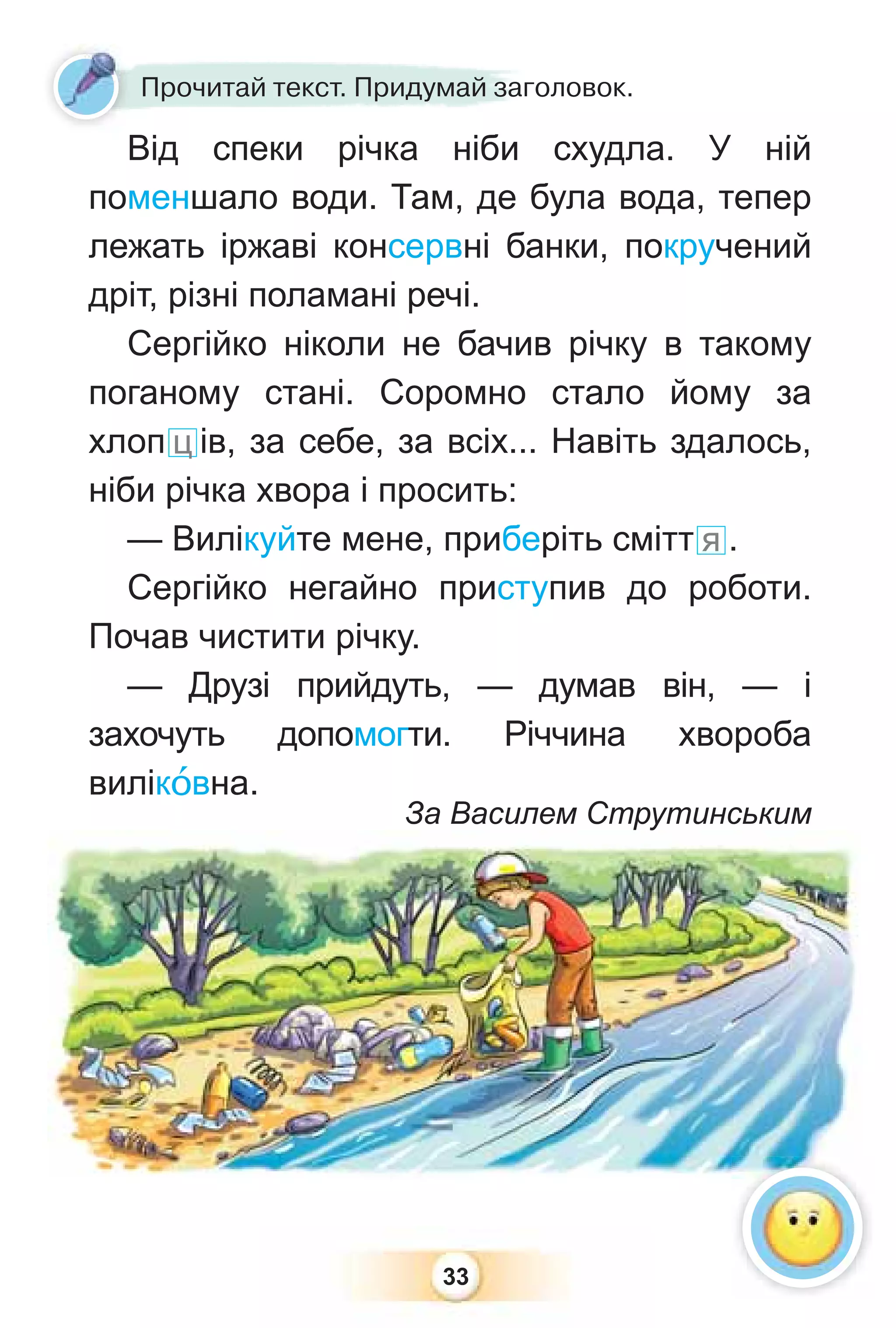33
Прочитай текст. Придумай заголовок.
Від спеки річка ніби схудла. У ній
поменшало води. Там, де була вода, тепер
лежать іржаві консервні банки, покручений
дріт, різні поламані речі.
Сергійко ніколи не бачив річку в такому
поганому стані. Соромно стало йому за
хлоп ц ів, за себе, за всіх... Навіть здалось,
ніби річка хвора і просить:
— Вилікуйте мене, приберіть смітт я .
Сергійко негайно приступив до роботи.
Почав чистити річку.
— Друзі прийдуть, — думав він, — і
захочуть допомогти. Річчина хвороба
вилікîвна.
За Василем Струтинським
 