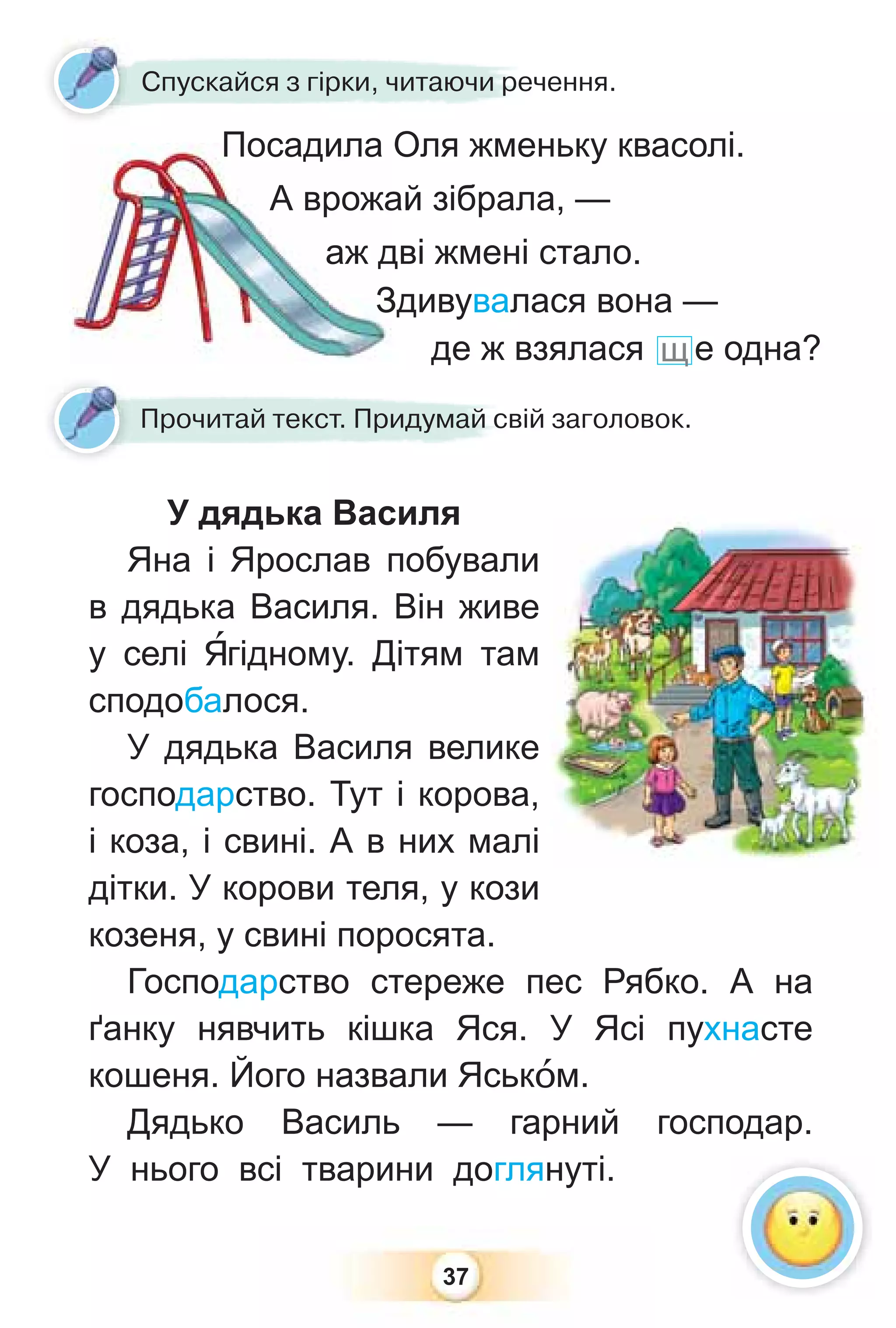 37
У дядька Василя
Яна і Ярослав побували
в дядька Василя. Він живе
у селі ßгідному. Дітям там
сподобалося.
У дядька Василя велике
господарство. Тут і корова,
і коза, і свині. А в них малі
дітки. У корови теля, у кози
козеня, у свині поросята.
Господарство стереже пес Рябко. А на
ґанку нявчить кішка Яся. У Ясі пухнасте
кошеня. Його назвали Яськîм.
Дядько Василь — гарний господар.
У нього всі тварини доглянуті.
Спускайся з гірки, читаючи речення.
Прочитай текст. Придумай свій заголовок.
Посадила Оля жменьку квасолі.
А врожай зібрала, —
аж дві жмені стало.
Здивувалася вона —
де ж взялася щ е одна?
 