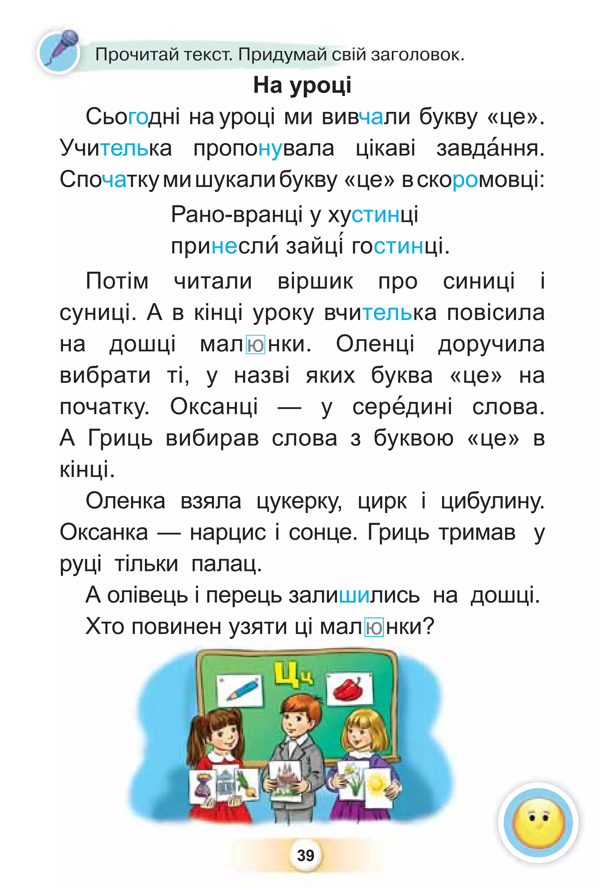 39
Прочитай текст. Придумай свій заголовок.
На уроці
Сьогодні на уроці ми вивчали букву «це».
Учителька пропонувала цікаві завдàння.
Спочаткумишукалибукву «це» вскоромовці:
Рано-вранці у хустинці
принеслè зайц³ гостинці.
Потім читали віршик про синиці і
суниці. А в кінці уроку вчителька повісила
на дошці малюнки. Оленці доручила
вибрати ті, у назві яких буква «це» на
початку. Оксанці — у серåдині слова.
А Гриць вибирав слова з буквою «це» в
кінці.
Оленка взяла цукерку, цирк і цибулину.
Оксанка — нарцис і сонце. Гриць тримав у
руці тільки палац.
А олівець і перець залишились на дошці.
Хто повинен узяти ці малюнки?
39
о повинен у
узяти ці малюнки?
 