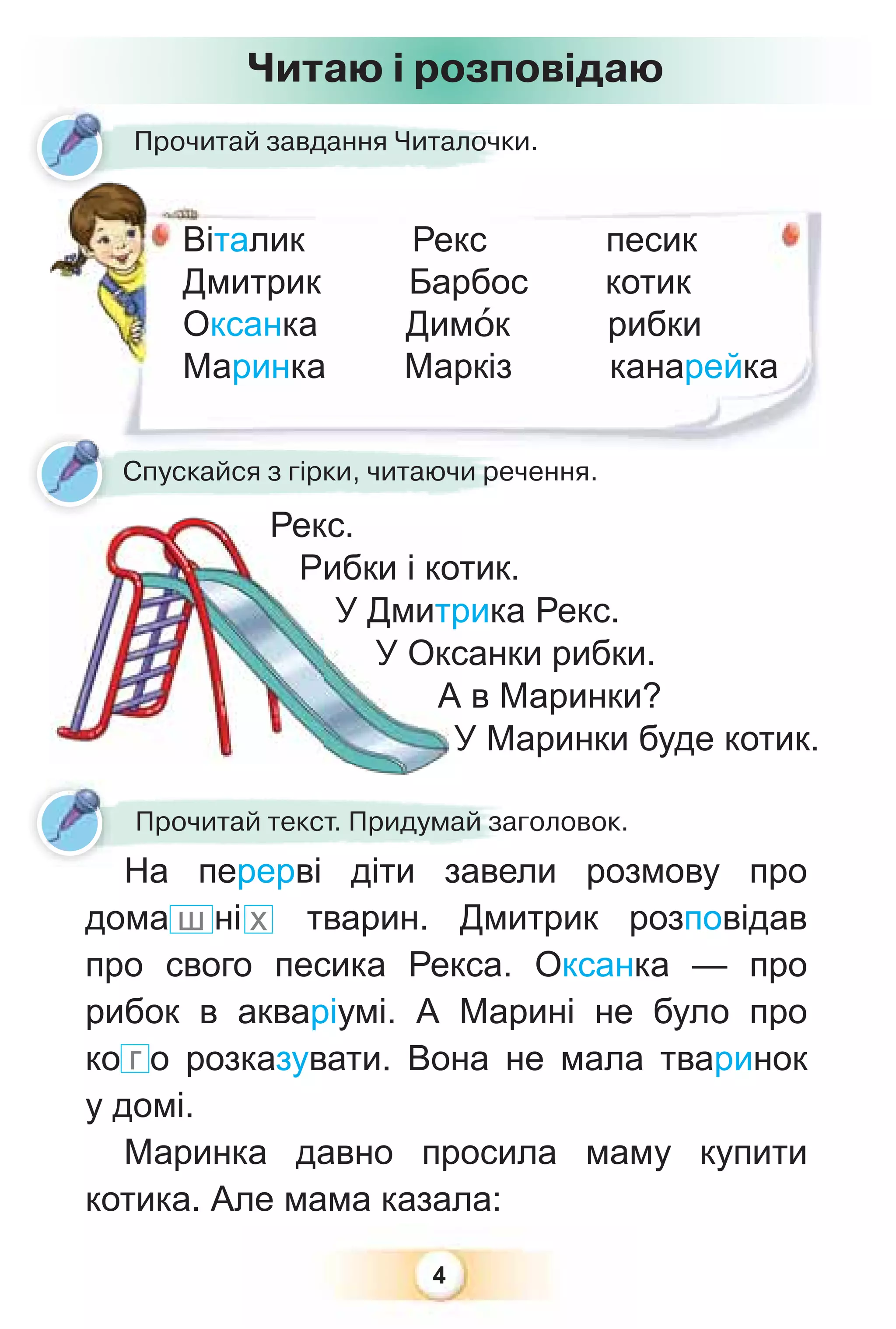 4
Прочитай завдання Читалочки.
ро
Віталик Рекс песик
Дмитрик Барбос котик
Оксанка Димîк рибки
Маринка Маркіз канарейка
Рекс.
Спускайся з гірки, читаючи речення.
Рибки і котик.
У Дмитрика Рекс.
У Оксанки рибки.
А в Маринки?
У Маринки буде котик.
Прочитай текст. Придумай заголовок.
На перерві діти завели розмову про
дома ш ні х тварин. Дмитрик розповідав
про свого песика Рекса. Оксанка — про
рибок в акваріумі. А Марині не було про
ко г о розказувати. Вона не мала тваринок
у домі.
Маринка давно просила маму купити
котика. Але мама казала:
Читаю і розповідаю
 