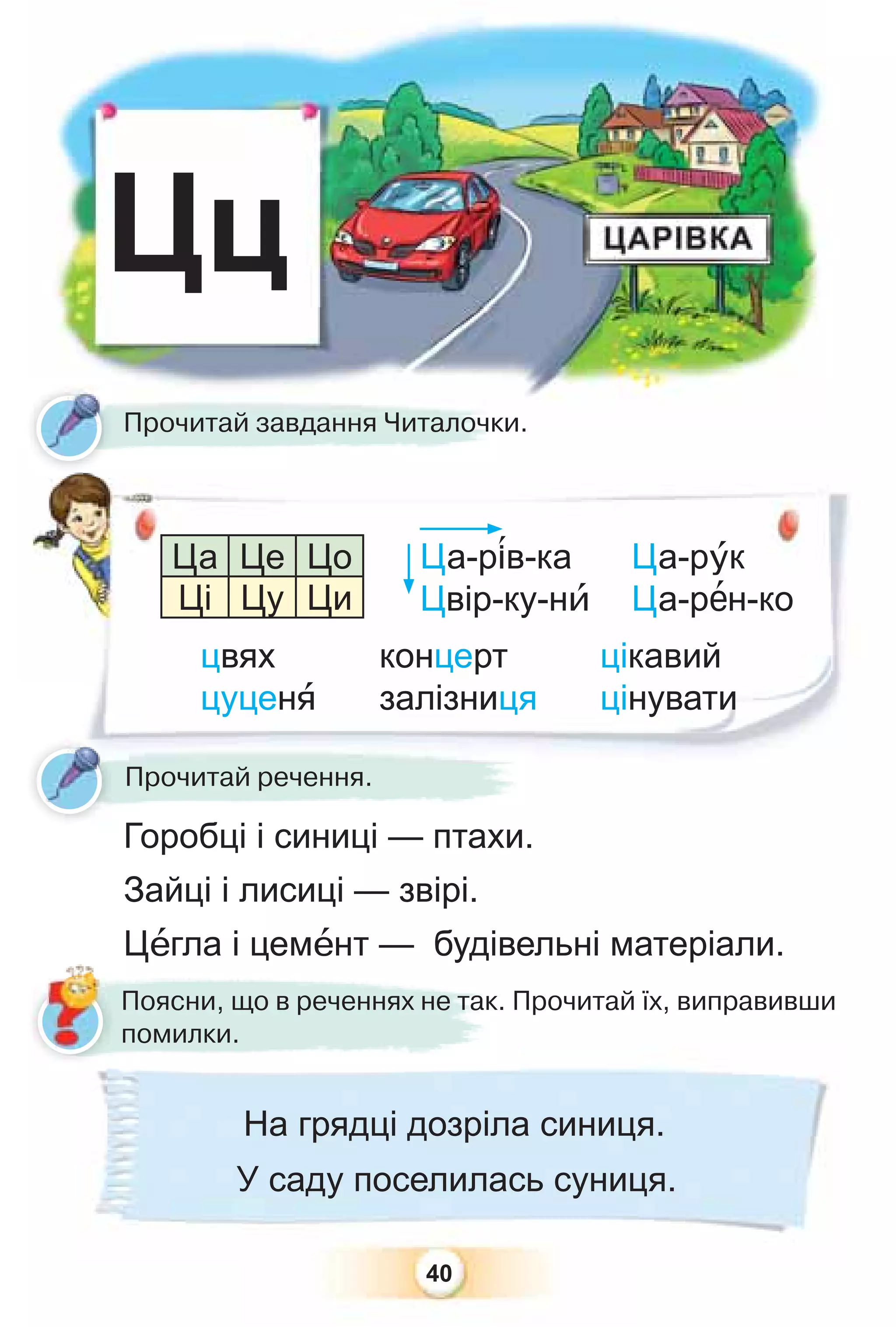 40
Цц
Ца-р³в-ка
Цвір-ку-нè
Ца-рóк
Ца-рåн-ко
Горобці і синиці — птахи.
Зайці і лисиці — звірі.
Цåгла і цемåнт — будівельні матеріали.
Прочитай завдання Читалочки.
Прочитай речення.
цвях
цуценÿ
концерт
залізниця
цікавий
цінувати
Ца Це Цо
Ці Цу Ци
Поясни, що в реченнях не так. Прочитай їх, виправивши
помилки.
На грядці дозріла синиця.
У саду поселилась суниця.
 