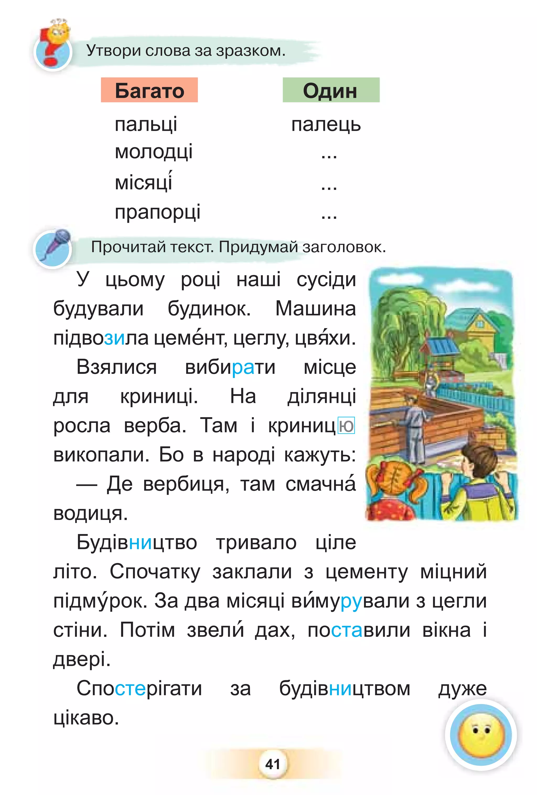 41
Утвори слова за зразком.
Багато Один
пальці палець
молодці ...
місяц³ ...
прапорці ...
прапорці
Прочитай текст. Придумай заголовок.
У цьому році наші сусіди
будували будинок. Машина
підвозила цемåнт, цеглу, цвÿхи.
Взялися вибирати місце
для криниці. На ділянці
росла верба. Там і криницю
викопали. Бо в народі кажуть:
— Де вербиця, там смачнà
водиця.
Будівництво тривало ціле
літо. Спочатку заклали з цементу міцний
підмóрок. За два місяці вèмурували з цегли
стіни. Потім звелè дах, поставили вікна і
двері.
Спостерігати за будівництвом дуже
цікаво.
У
дуже
 