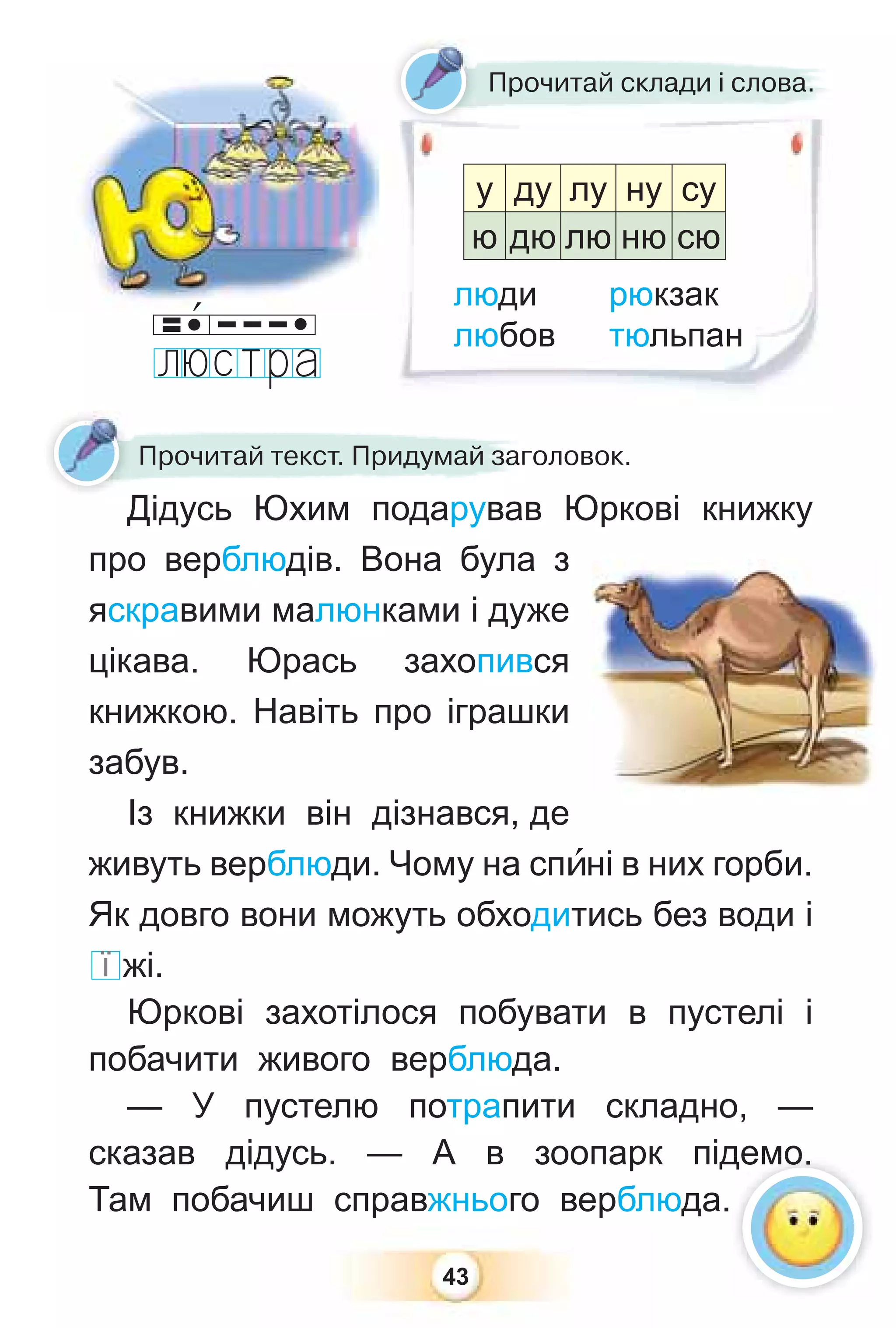 43
Дідусь Юхим подарував Юркові книжку
про верблюдів. Вона була з
яскравими малюнками і дуже
цікава. Юрась захопився
книжкою. Навіть про іграшки
забув.
Із книжки він дізнався, де
живуть верблюди. Чому на спèні в них горби.
Як довго вони можуть обходитись без води і
ї жі.
Юркові захотілося побувати в пустелі і
побачити живого верблюда.
— У пустелю потрапити складно, —
сказав дідусь. — А в зоопарк підемо.
Там побачиш справжнього верблюда.
Прочитай склади і слова.
Дідусь Юхим подарував
Прочитай текст. Придумай заголовок.
Д
Прочитай склади і слова
а
а.
люди рюкзак
любов тюльпан
у ду лу ну су
ю дю лю ню сю
демо.
 