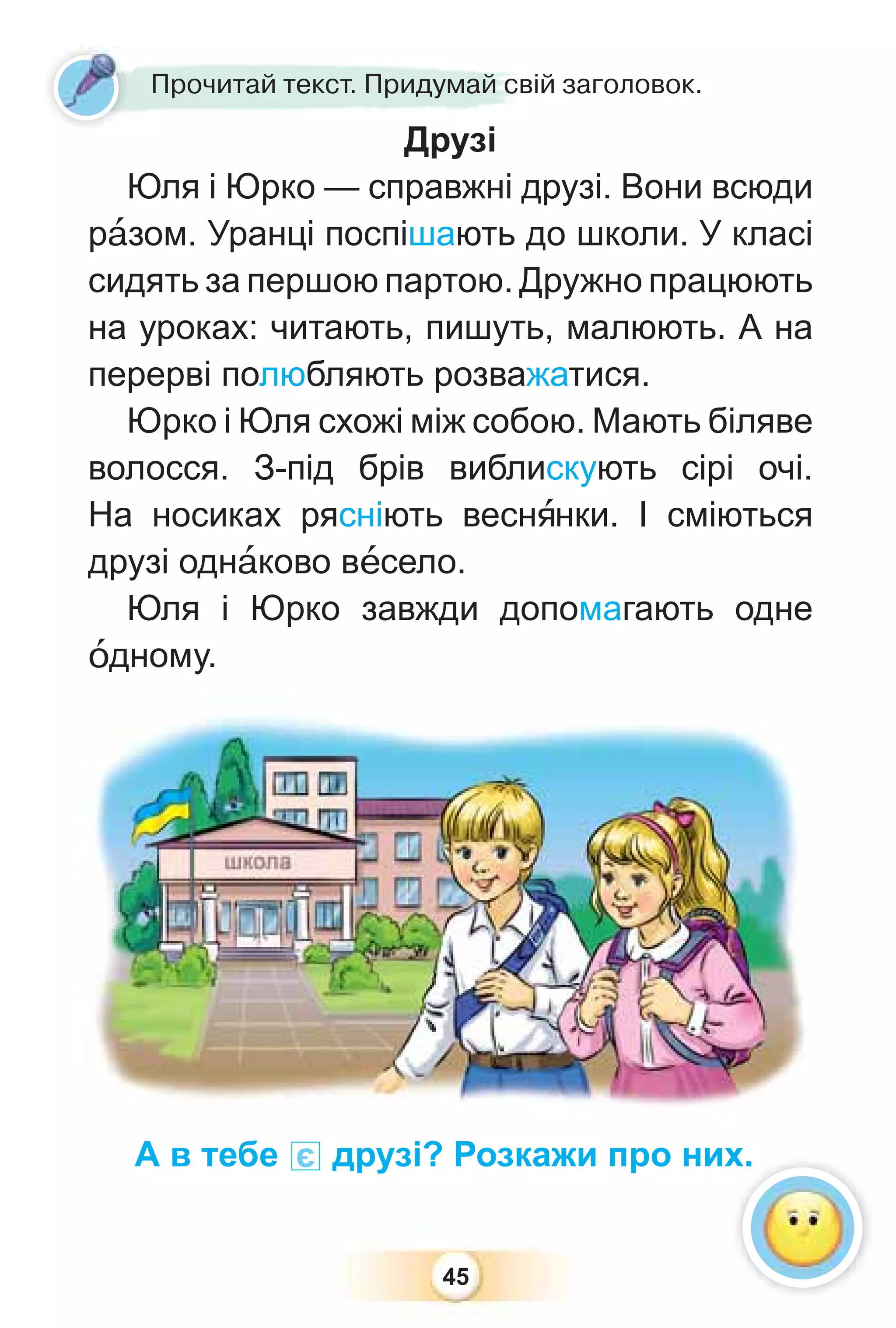 45
Друзі
Юля і Юрко — справжні друзі. Вони всюди
рàзом. Уранці поспішають до школи. У класі
сидять за першою партою. Дружно працюють
на уроках: читають, пишуть, малюють. А на
перерві полюбляють розважатися.
Юрко і Юля схожі між собою. Мають біляве
волосся. З-під брів виблискують сірі очі.
На носиках рясніють веснÿнки. І сміються
друзі однàково вåсело.
Юля і Юрко завжди допомагають одне
îдному.
Друзі
Прочитай текст. Придумай свій заголовок.
А в тебе є друзі? Розкажи про них.
 