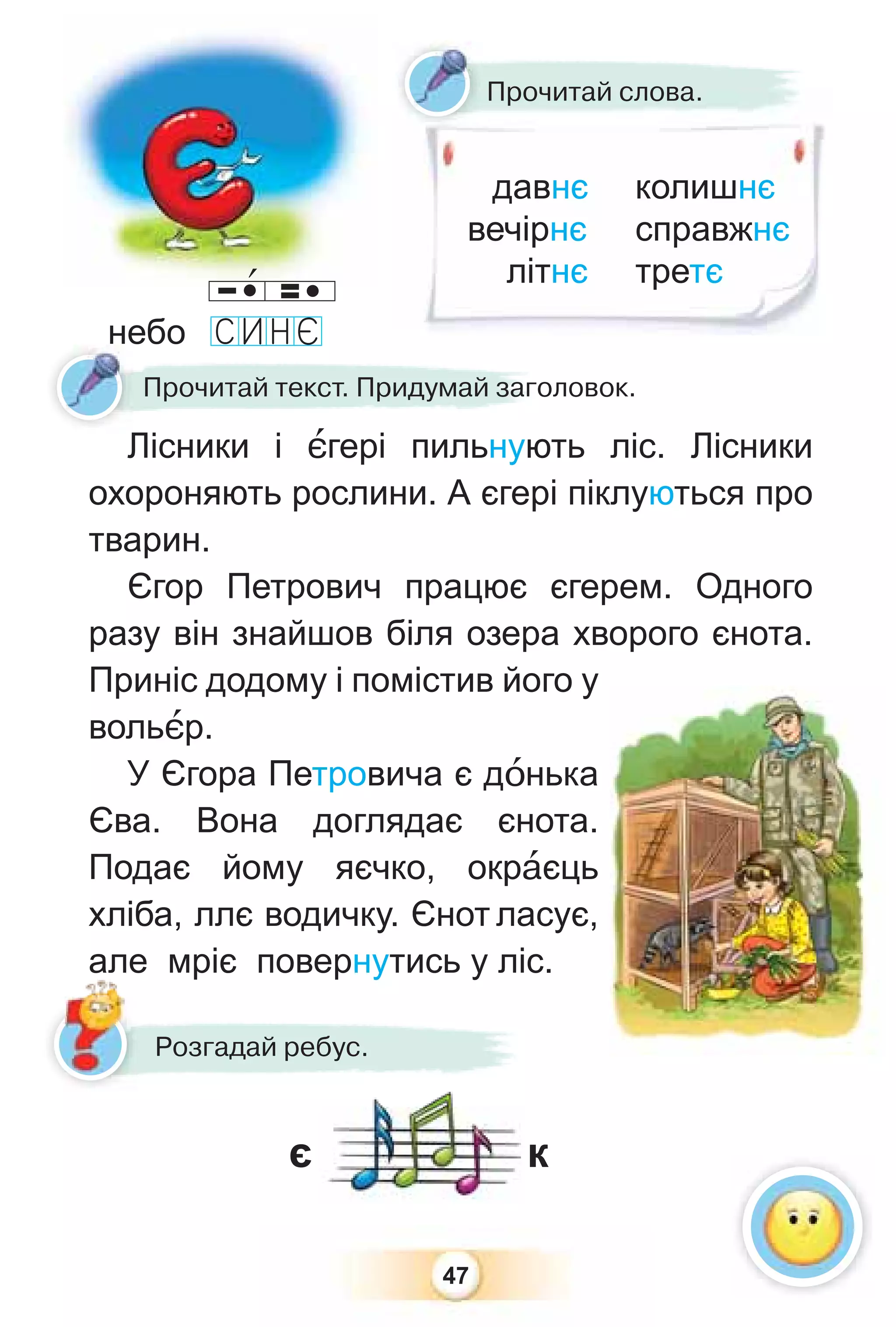47
Прочитай текст. Придумай заголовок.
Лісники і ºгері пильнують ліс. Лісники
охороняють рослини. А єгері піклуються про
тварин.
Єгор Петрович працює єгерем. Одного
разу він знайшов біля озера хворого єнота.
Приніс додому і помістив його у
вольºр.
У Єгора Петровича є дîнька
Єва. Вона доглядає єнота.
Подає йому яєчко, окрàєць
хліба, ллє водичку. Єнот ласує,
але мріє повернутись у ліс.
є к
Розгадай ребус.
але
давнє
вечірнє
літнє
колишнє
справжнє
третє
Прочитай слова.
небо
 
