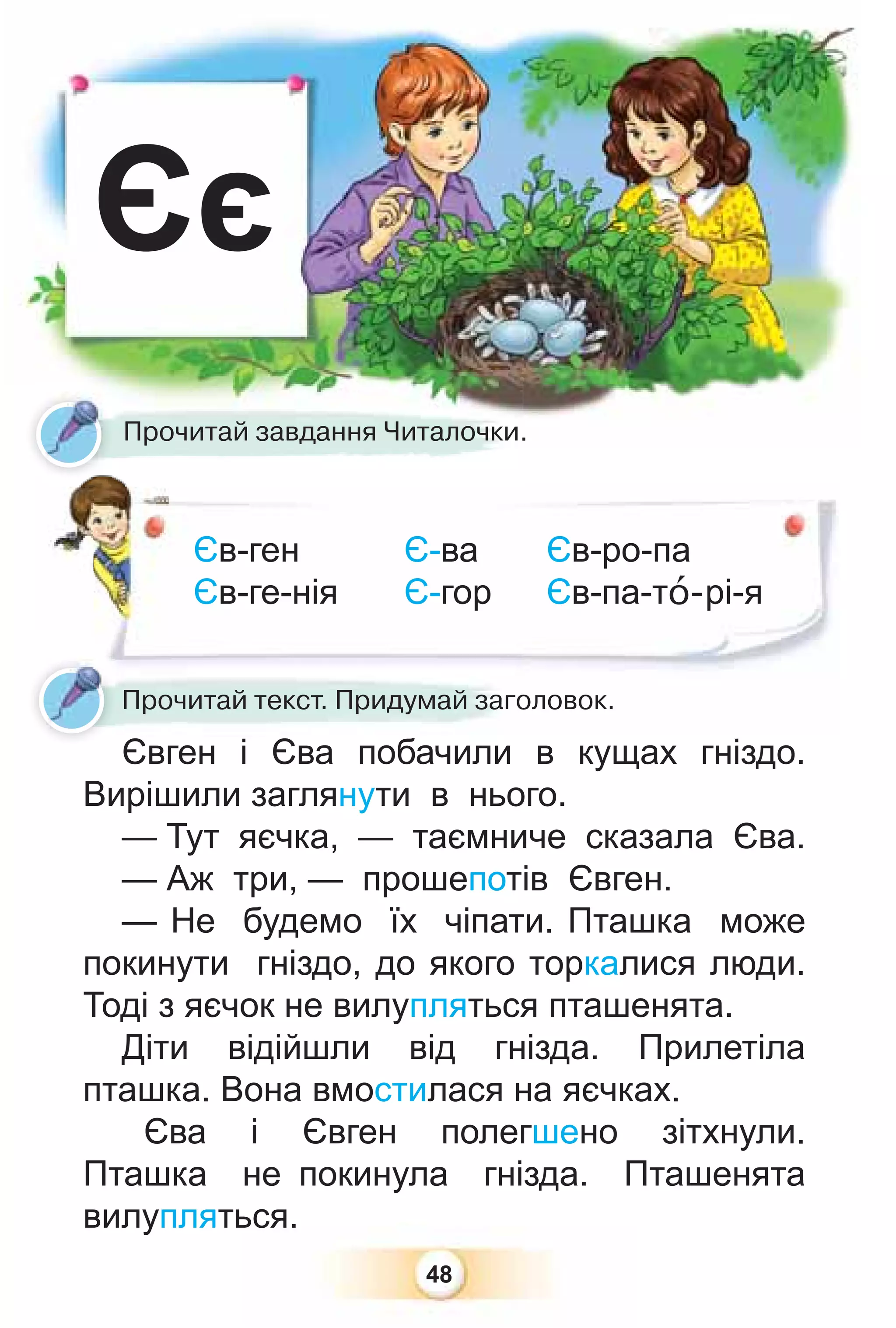 48
Єє
Єв-ген Є-ва
Єв-ге-нія Є-гор
Прочитай завдання Читалочки.
Прочитай текст. Придумай заголовок.
Євген і Єва побачили в кущах гніздо.
Вирішили заглянути в нього.
— Тут яєчка, — таємниче сказала Єва.
— Аж три, — прошепотів Євген.
— Не будемо їх чіпати. Пташка може
покинути гніздо, до якого торкалися люди.
Тоді з яєчок не вилупляться пташенята.
Діти відійшли від гнізда. Прилетіла
пташка. Вона вмостилася на яєчках.
Єва і Євген полегшено зітхнули.
Пташка не покинула гнізда. Пташенята
вилупляться.
Єв-ро-па
Єв-па-тî-рі-я
 