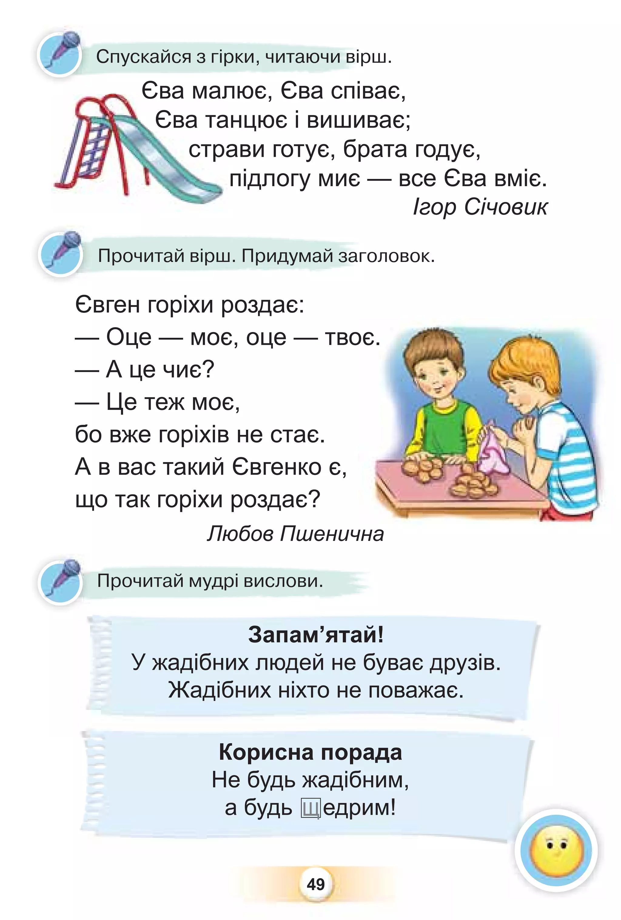 49
Прочитай вірш. Придумай заголовок.
Євген горіхи роздає:
— Оце — моє, оце — твоє.
— А це чиє?
— Це теж моє,
бо вже горіхів не стає.
А в вас такий Євгенко є,
що так горіхи роздає?
Любов Пшенична
Прочитай мудрі вислови.
Запам’ятай!
У жадібних людей не буває друзів.
Жадібних ніхто не поважає.
Єва малює, Єва співає,
Єва танцює і вишиває;
страви готує, брата годує,
підлогу миє — все Єва вміє.
Ігор Січовик
Єва мал
Єва та
стра
Єва малює Єва спів
Єва мал
Спускайся з гірки, читаючи вірш.
Корисна порада
Не будь жадібним,
а будь щедрим!
 