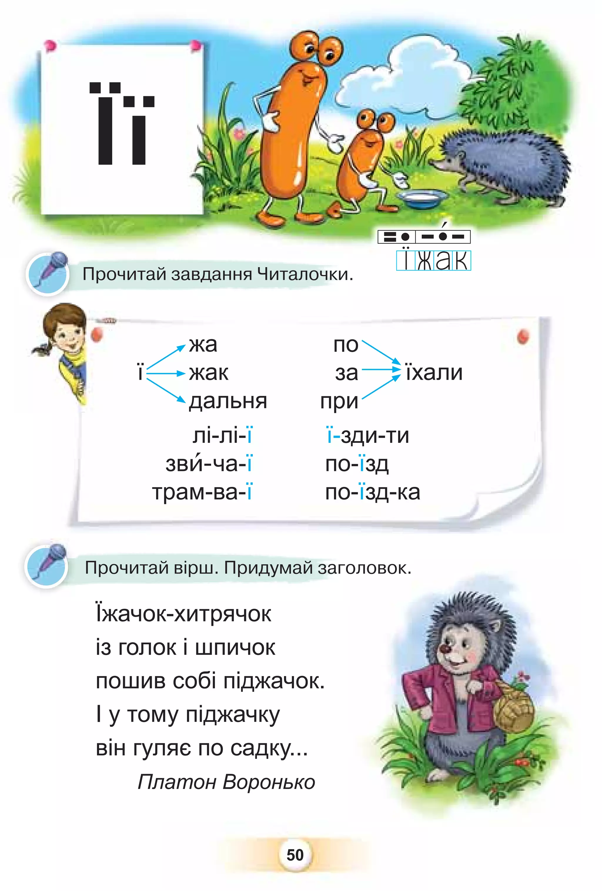 50
Її
ї їхали
жа
жак
дальня
по
за
при
Прочитай завдання Читалочки.
Прочитай вірш. Придумай заголовок.
Їжачок-хитрячок
із голок і шпичок
пошив собі піджачок.
І у тому піджачку
він гуляє по садку...
Платон Воронько
лі-лі-ї ї-зди-ти
звè-ча-ї по-їзд
трам-ва-ї по-їзд-ка
оловок.
о
 