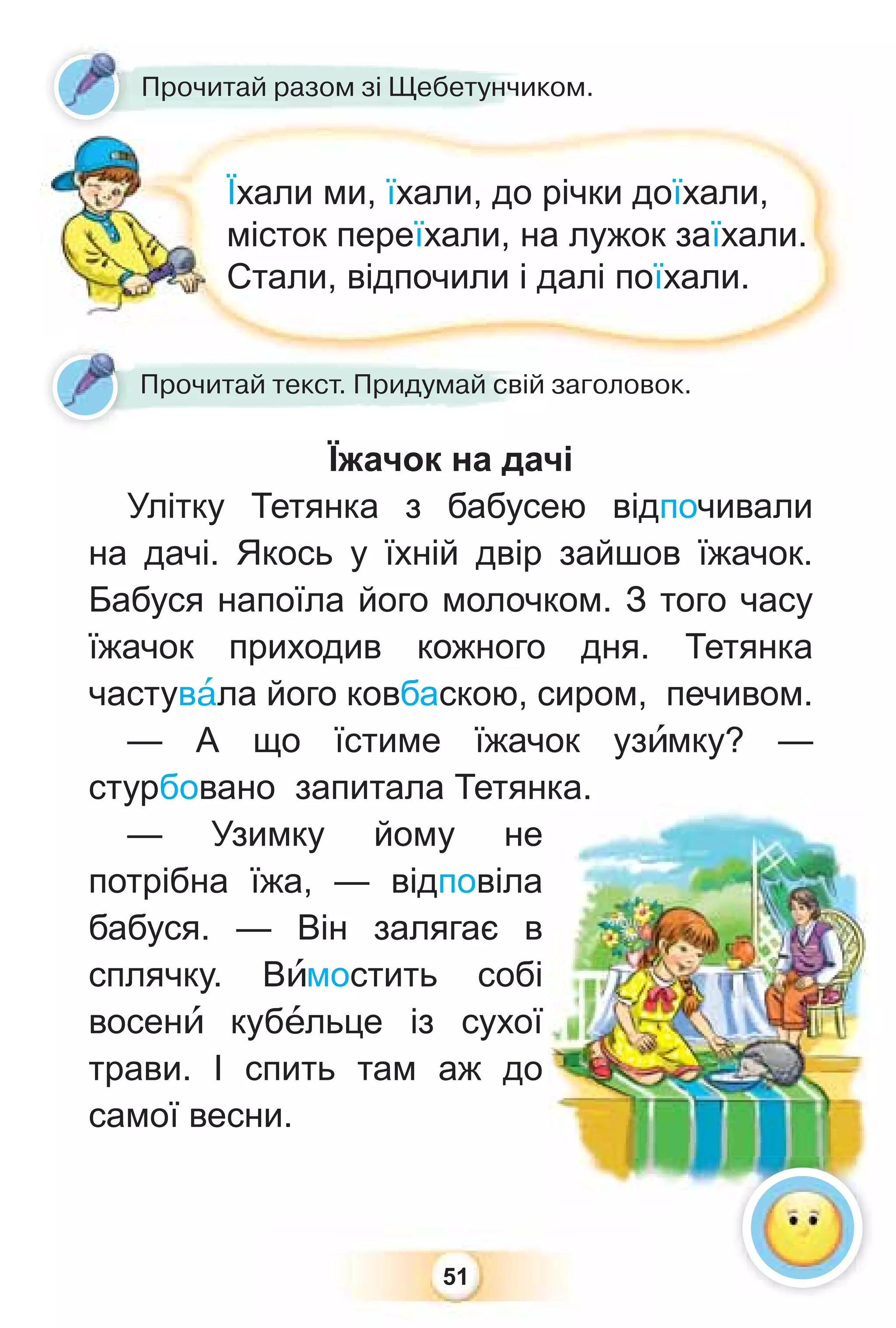 51
Прочитай разом зі Щебетунчиком.
Їхали ми, їхали, до річки доїхали,
місток переїхали, на лужок заїхали.
Стали, відпочили і далі поїхали.
Їжачок на дачі
Улітку Тетянка з бабусею відпочивали
на дачі. Якось у їхній двір зайшов їжачок.
Бабуся напоїла його молочком. З того часу
їжачок приходив кожного дня. Тетянка
частувàла його ковбаскою, сиром, печивом.
— А що їстиме їжачок узèмку? —
стурбовано запитала Тетянка.
— Узимку йому не
потрібна їжа, — відповіла
бабуся. — Він залягає в
сплячку. Вèмостить собі
восенè кубåльце із сухої
трави. І спить там аж до
самої весни.
Прочитай текст. Придумай свій заголовок.
 